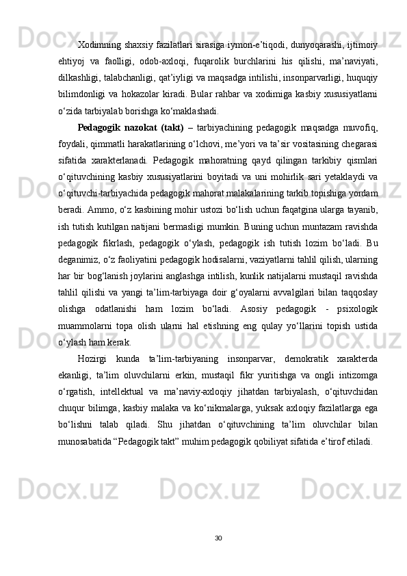 Xodimning shaxsiy fazilatlari sirasiga iymon-e’tiqodi, dunyoqarashi, ijtimoiy
ehtiyoj   va   faolligi,   odob-axloqi,   fuqarolik   burchlarini   his   qilishi,   ma’naviyati,
dilkashligi, talabchanligi, qat’iyligi va maqsadga intilishi, insonparvarligi, huquqiy
bilimdonligi   va   hokazolar   kiradi.   Bular   rahbar   va   xodimiga   kasbiy   xususiyatlarni
o‘zida tarbiyalab borishga ko‘maklashadi.
Pedagogik   nazokat   (takt)   –   tarbiyachining   pedagogik   maqsadga   muvofiq,
foydali, qimmatli harakatlarining o‘lchovi, me’yori va ta’sir vositasining chegarasi
sifatida   xarakterlanadi.   Pedagogik   mahoratning   qayd   qilingan   tarkibiy   qismlari
o‘qituvchining   kasbiy   xususiyatlarini   boyitadi   va   uni   mohirlik   sari   yetaklaydi   va
o‘qituvchi-tarbiyachida pedagogik mahorat malakalarining tarkib topishiga yordam
beradi. Ammo, o‘z kasbining mohir ustozi bo‘lish uchun faqatgina ularga tayanib,
ish tutish kutilgan natijani bermasligi mumkin. Buning uchun muntazam ravishda
pedagogik   fikrlash,   pedagogik   o‘ylash,   pedagogik   ish   tutish   lozim   bo‘ladi.   Bu
deganimiz, o‘z faoliyatini pedagogik hodisalarni, vaziyatlarni tahlil qilish, ularning
har bir bog‘lanish joylarini anglashga intilish, kunlik natijalarni mustaqil ravishda
tahlil   qilishi   va   yangi   ta’lim-tarbiyaga   doir   g‘oyalarni   avvalgilari   bilan   taqqoslay
olishga   odatlanishi   ham   lozim   bo‘ladi.   Asosiy   pedagogik   -   psixologik
muammolarni   topa   olish   ularni   hal   etishning   eng   qulay   yo‘llarini   topish   ustida
o‘ylash ham kerak. 
Hozirgi   kunda   ta’lim-tarbiyaning   insonparvar,   demokratik   xarakterda
ekanligi,   ta’lim   oluvchilarni   erkin,   mustaqil   fikr   yuritishga   va   ongli   intizomga
o‘rgatish,   intellektual   va   ma’naviy-axloqiy   jihatdan   tarbiyalash,   o‘qituvchidan
chuqur bilimga, kasbiy malaka va ko‘nikmalarga, yuksak axloqiy fazilatlarga ega
bo‘lishni   talab   qiladi.   Shu   jihatdan   o‘qituvchining   ta’lim   oluvchilar   bilan
munosabatida “Pedagogik takt” muhim pedagogik qobiliyat sifatida e’tirof etiladi.
30 