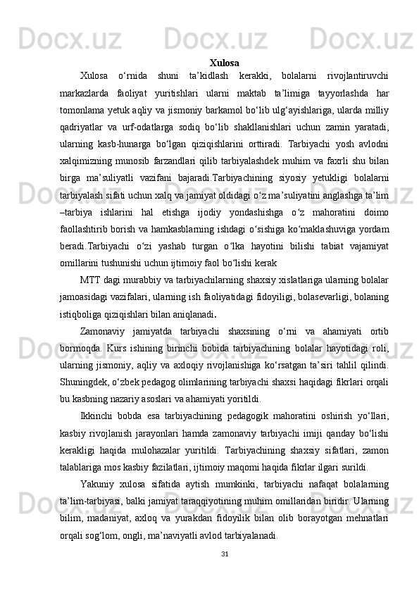 Xulosa
Xulosa   o‘rnida   shuni   ta’kidlash   kerakki,   bolalarni   rivojlantiruvchi
markazlarda   faoliyat   yuritishlari   ularni   maktab   ta’limiga   tayyorlashda   har
tomonlama yetuk aqliy va jismoniy barkamol bo‘lib ulg‘ayishlariga, ularda milliy
qadriyatlar   va   urf-odatlarga   sodiq   bo‘lib   shakllanishlari   uchun   zamin   yaratadi,
ularning   kasb-hunarga   bo‘lgan   qiziqishlarini   orttiradi.   Tarbiyachi   yosh   avlodni
xalqimizning   munosib   farzandlari   qilib   tarbiyalashdek   muhim   va   faxrli   shu   bilan
birga   ma’suliyatli   vazifani   bajaradi.Tarbiyachining   siyosiy   yetukligi   bolalarni
tarbiyalash sifati uchun xalq va jamiyat oldidagi o z ma’suliyatini anglashga ta’limʻ
–tarbiya   ishlarini   hal   etishga   ijodiy   yondashishga   o z   mahoratini   doimo	
ʻ
faollashtirib borish va hamkasblarning ishdagi o sishiga ko maklashuviga yordam	
ʻ ʻ
beradi.Tarbiyachi   o zi   yashab   turgan   o lka   hayotini   bilishi   tabiat   vajamiyat	
ʻ ʻ
omillarini tushunishi uchun ijtimoiy faol bo lishi kerak	
ʻ
MTT dagi murabbiy va tarbiyachilarning shaxsiy xislatlariga ularning bolalar
jamoasidagi vazifalari, ularning ish faoliyatidagi fidoyiligi, bolasevarligi, bolaning
istiqboliga qiziqishlari bilan aniqlanadi .
Zamonaviy   jamiyatda   tarbiyachi   shaxsining   o‘rni   va   ahamiyati   ortib
bormoqda.   Kurs   ishining   birinchi   bobida   tarbiyachining   bolalar   hayotidagi   roli,
ularning   jismoniy,   aqliy   va   axloqiy   rivojlanishiga   ko‘rsatgan   ta’siri   tahlil   qilindi.
Shuningdek, o‘zbek pedagog olimlarining tarbiyachi shaxsi haqidagi fikrlari orqali
bu kasbning nazariy asoslari va ahamiyati yoritildi.
Ikkinchi   bobda   esa   tarbiyachining   pedagogik   mahoratini   oshirish   yo‘llari,
kasbiy   rivojlanish   jarayonlari   hamda   zamonaviy   tarbiyachi   imiji   qanday   bo‘lishi
kerakligi   haqida   mulohazalar   yuritildi.   Tarbiyachining   shaxsiy   sifatlari,   zamon
talablariga mos kasbiy fazilatlari, ijtimoiy maqomi haqida fikrlar ilgari surildi.
Yakuniy   xulosa   sifatida   aytish   mumkinki,   tarbiyachi   nafaqat   bolalarning
ta’lim-tarbiyasi, balki jamiyat taraqqiyotining muhim omillaridan biridir. Ularning
bilim,   madaniyat,   axloq   va   yurakdan   fidoyilik   bilan   olib   borayotgan   mehnatlari
orqali sog‘lom, ongli, ma’naviyatli avlod tarbiyalanadi.
31 