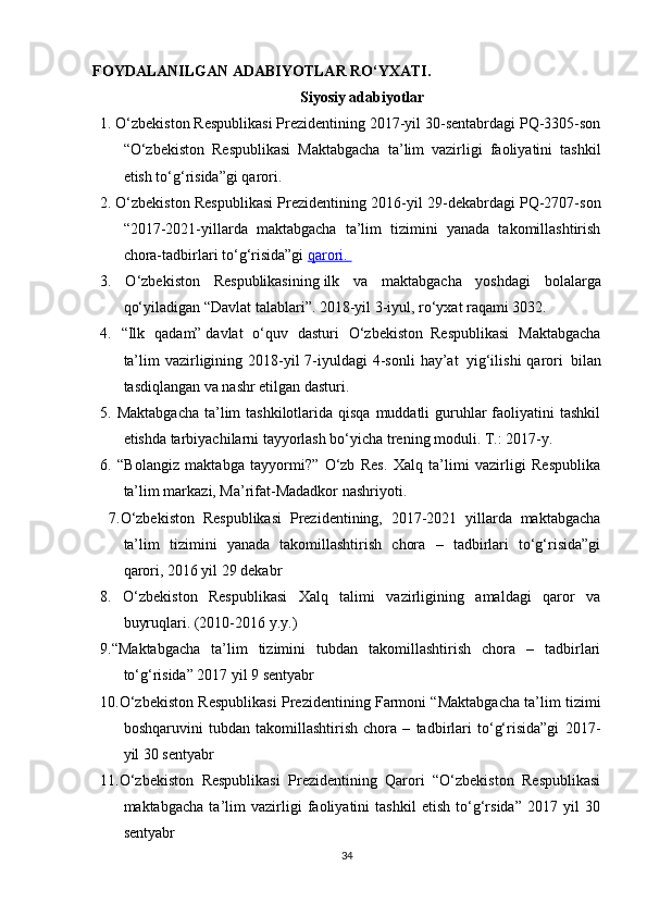 FOYDALANILGAN ADABIYOTLAR RO‘YXATI.
Siyosiy adabiyotlar
1.   O‘zbekiston Respublikasi Prezidentining 2017-yil 30-sentabrdagi PQ-3305-son
“O‘zbekiston   Respublikasi   Maktabgacha   ta’lim   vazirligi   faoliyatini   tashkil
etish to‘g‘risida”gi   qarori.
2.   O‘zbekiston Respublikasi Prezidentining 2016-yil 29-dekabrdagi PQ-2707-son
“2017-2021-yillarda   maktabgacha   ta’lim   tizimini   yanada   takomillashtirish
chora-tadbirlari to‘g‘risida”gi   qarori.       
3.   O‘zbekiston   Respublikasining   ilk   va   maktabgacha   yoshdagi   bolalarga
qo‘yiladigan “Davlat talablari”. 2018-yil 3-iyul, ro‘yxat raqami 3032.
4.   “Ilk   qadam”   davlat   o‘quv   dasturi   O‘zbekiston     Respublikasi   Maktabgacha
ta’lim  vazirligining 2018-yil  7-iyuldagi  4-sonli  hay’at     yig‘ilishi  qarori     bilan
tasdiqlangan va nashr etilgan dasturi.
5. Maktabgacha  ta’lim  tashkilotlarida  qisqa  muddatli  guruhlar  faoliyatini  tashkil
etishda tarbiyachilarni tayyorlash bo‘yicha trening moduli. T.: 2017-y.
6.   “Bolangiz   maktabga   tayyormi?”   O‘zb   Res.   Xalq   ta’limi   vazirligi   Respublika
ta’lim markazi, Ma’rifat-Madadkor nashriyoti.
  7 .O‘zbekiston   Respublikasi   Prezidentining,   2017-2021   yillarda   maktabgacha
ta’lim   tizimini   yanada   takomillashtirish   chora   –   tadbirlari   to‘g‘risida”gi
qarori, 2016 yil 29 dekabr
8 .   O‘zbekiston   Respublikasi   Xalq   talimi   vazirligining   amaldagi   qaror   va
buyruqlari. (2010-2016 y.y.)
9 .“Maktabgacha   ta’lim   tizimini   tubdan   takomillashtirish   chora   –   tadbirlari
to‘g‘risida” 2017 yil 9 sentyabr
10 .O‘zbekiston Respublikasi Prezidentining Farmoni “Maktabgacha ta’lim tizimi
boshqaruvini   tubdan   takomillashtirish   chora   –   tadbirlari   to‘g‘risida”gi   2017-
yil 30 sentyabr
1 1 .O‘zbekiston   Respublikasi   Prezidentining   Qarori   “O‘zbekiston   Respublikasi
maktabgacha   ta’lim   vazirligi   faoliyatini   tashkil   etish   to‘g‘rsida”   2017   yil   30
sentyabr
34 