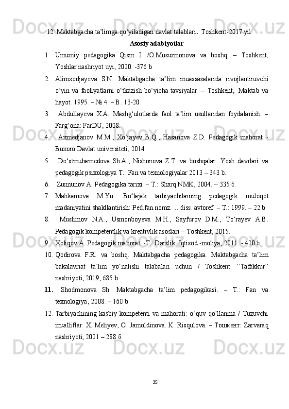  12.   Maktabgacha ta’limga qo‘yiladigan davlat talablari .   Toshkent-2017 yil
Asosiy adabiyotlar
1. Umumiy   pedagogika   Qism   I.   /O.Musurmonova   va   boshq.   –   Toshkent,
Yoshlar nashriyot uyi, 2020. -376 b
2. Alimxodjayeva   S.N.   Maktabgacha   ta’lim   muassasalarida   rivojlantiruvchi
o‘yin   va   faoliyatlarni   o‘tkazish   bo‘yicha   tavsiyalar.   –   Toshkent,.   Maktab   va
hayot. 1995. – № 4. – B. 13-20. 
3.   Abdullayeva   X.A.   Mashg‘ulotlarda   faol   ta’lim   usullaridan   foydalanish.   –
Farg‘ona: FarDU, 2008. 
4.   Axmedjanov   M.M.,   Xo‘jayev   B.Q.,   Hasanova   Z.D.   Pedagogik   mahorat   -
Buxoro Davlat universiteti, 2014 
5.   Do‘stmuhamedova   Sh.A.,   Nishonova   Z.T.   va   boshqalar.   Yosh   davrlari   va
pedagogik psixologiya T.: Fan va texnologiyalar 2013 – 343 b. 
6.   Zunnunov A. Pedagogika tarixi. – T.: Sharq NMK, 2004. – 335  б .
7. Mahkamova   M.Yu.   Bo‘lajak   tarbiyachilarning   pedagogik   muloqot
madaniyatini shakllantirish: Ped.fan.nomz. ... diss. avtoref. – T.: 1999. – 22 b.
8.   Muslimov   N.A.,   Usmonboyeva   M.H.,   Sayfurov   D.M.,   To‘rayev   A.B.
Pedagogik kompetentlik va kreativlik asoslari – Toshkent, 2015.
9. Xoliqov A. Pedagogik mahorat. -T.: Darslik.  Iqtisod -moliya, 2011. - 420 b.
10. Qodirova   F.R.   va   boshq.   Maktabgacha   pedagogika.   Maktabgacha   ta’lim
bakalavriat   ta’lim   yo‘nalishi   talabalari   uchun   /   Toshkent:   “Tafakkur”
nashriyoti, 2019, 685 b. 
11.   Shodmonova   Sh.   Maktabgacha   ta’lim   pedagogikasi.   –   T.:   Fan   va
texnologiya, 2008. – 160 b.
12. Tarbiyachining   kasbiy   kompetenti   va   mahorati:   o‘quv   qo‘llanma   /   Tuzuvchi
mualliflar: X. Meliyev, O. Jamoldinova.   K. Risqulova. – Тошкент: Zarvaraq
nashriyoti, 2021 – 288 б. 
35 