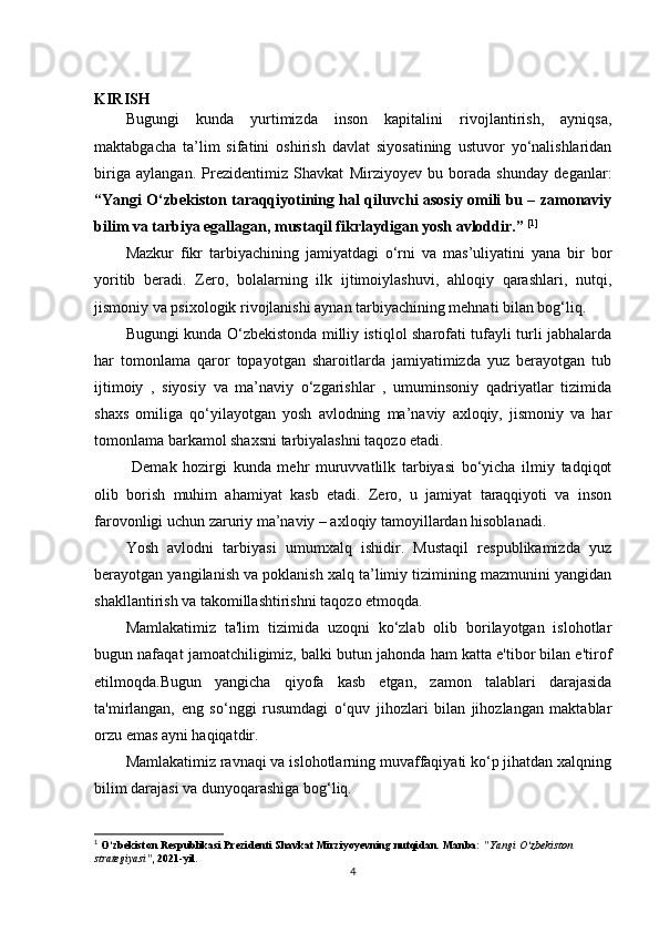 KIRISH
Bugungi   kunda   yurtimizda   inson   kapitalini   rivojlantirish,   ayniqsa,
maktabgacha   ta’lim   sifatini   oshirish   davlat   siyosatining   ustuvor   yo‘nalishlaridan
biriga   aylangan.   Prezidentimiz   Shavkat   Mirziyoyev   bu   borada   shunday   deganlar:
“Yangi O‘zbekiston taraqqiyotining hal qiluvchi asosiy omili bu – zamonaviy
bilim va tarbiya egallagan, mustaqil fikrlaydigan yosh avloddir.”  [ 1 ]
Mazkur   fikr   tarbiyachining   jamiyatdagi   o‘rni   va   mas’uliyatini   yana   bir   bor
yoritib   beradi.   Zero,   bolalarning   ilk   ijtimoiylashuvi,   ahloqiy   qarashlari,   nutqi,
jismoniy va psixologik rivojlanishi aynan tarbiyachining mehnati bilan bog‘liq.
Bugungi kunda O‘zbekistonda milliy istiqlol sharofati tufayli turli jabhalarda
har   tomonlama   qaror   topayotgan   sharoitlarda   jamiyatimizda   yuz   berayotgan   tub
ijtimoiy   ,   siyosiy   va   ma’naviy   o‘zgarishlar   ,   umuminsoniy   qadriyatlar   tizimida
shaxs   omiliga   qo‘yilayotgan   yosh   avlodning   ma’naviy   axloqiy,   jismoniy   va   har
tomonlama barkamol shaxsni tarbiyalashni taqozo etadi. 
  Demak   hozirgi   kunda   mehr   muruvvatlilk   tarbiyasi   bo‘yicha   ilmiy   tadqiqot
olib   borish   muhim   ahamiyat   kasb   etadi.   Zero,   u   jamiyat   taraqqiyoti   va   inson
farovonligi uchun zaruriy ma’naviy – axloqiy tamoyillardan hisoblanadi. 
Yosh   avlodni   tarbiyasi   umumxalq   ishidir.   Mustaqil   respublikamizda   yuz
berayotgan yangilanish va poklanish xalq ta’limiy tizimining mazmunini yangidan
shakllantirish va takomillashtirishni taqozo etmoqda.
Mamlakatimiz   ta'lim   tizimida   uzoqni   ko‘zlab   olib   borilayotgan   islohotlar
bugun nafaqat jamoatchiligimiz, balki butun jahonda ham katta e'tibor bilan e'tirof
etilmoqda.Bugun   yangicha   qiyofa   kasb   etgan,   zamon   talablari   darajasida
ta'mirlangan,   eng   so‘nggi   rusumdagi   o‘quv   jihozlari   bilan   jihozlangan   maktablar
orzu emas ayni haqiqatdir.
Mamlakatimiz ravnaqi va islohotlarning muvaffaqiyati ko‘p jihatdan xalqning
bilim darajasi va dunyoqarashiga bog‘liq.
1
 O‘zbekiston Respublikasi Prezidenti Shavkat Mirziyoyevning nutqidan.  Manba:  "Yangi O‘zbekiston 
strategiyasi" , 2021-yil.
4 