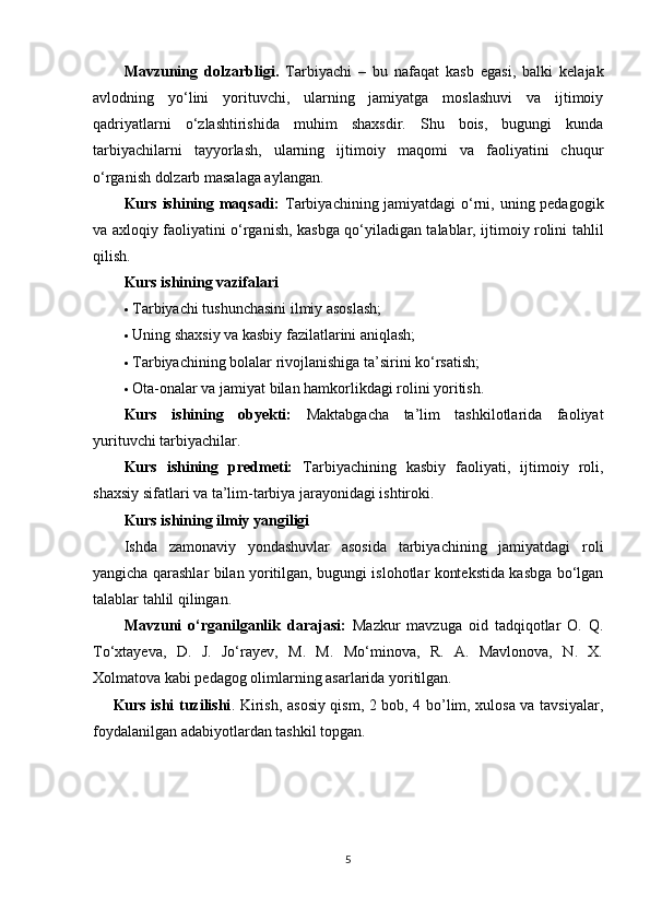 Mavzuning   dolzarbligi.   Tarbiyachi   –   bu   nafaqat   kasb   egasi,   balki   kelajak
avlodning   yo‘lini   yorituvchi,   ularning   jamiyatga   moslashuvi   va   ijtimoiy
qadriyatlarni   o‘zlashtirishida   muhim   shaxsdir.   Shu   bois,   bugungi   kunda
tarbiyachilarni   tayyorlash,   ularning   ijtimoiy   maqomi   va   faoliyatini   chuqur
o‘rganish dolzarb masalaga aylangan.
Kurs ishining maqsadi:   Tarbiyachining jamiyatdagi  o‘rni, uning pedagogik
va axloqiy faoliyatini o‘rganish, kasbga qo‘yiladigan talablar, ijtimoiy rolini tahlil
qilish.
Kurs ishining vazifalari
 Tarbiyachi tushunchasini ilmiy asoslash;
 Uning shaxsiy va kasbiy fazilatlarini aniqlash;
 Tarbiyachining bolalar rivojlanishiga ta’sirini ko‘rsatish;
 Ota-onalar va jamiyat bilan hamkorlikdagi rolini yoritish.
Kurs   ishining   obyekti:   Maktabgacha   ta’lim   tashkilotlarida   faoliyat
yurituvchi tarbiyachilar.
Kurs   ishining   predmeti:   Tarbiyachining   kasbiy   faoliyati,   ijtimoiy   roli,
shaxsiy sifatlari va ta’lim-tarbiya jarayonidagi ishtiroki.
Kurs ishining ilmiy yangiligi
Ishda   zamonaviy   yondashuvlar   asosida   tarbiyachining   jamiyatdagi   roli
yangicha qarashlar bilan yoritilgan, bugungi islohotlar kontekstida kasbga bo‘lgan
talablar tahlil qilingan.
Mavzuni   o‘rganilganlik   darajasi:   Mazkur   mavzuga   oid   tadqiqotlar   O.   Q.
To‘xtayeva,   D.   J.   Jo‘rayev,   M.   M.   Mo‘minova,   R.   A.   Mavlonova,   N.   X.
Xolmatova kabi pedagog olimlarning asarlarida yoritilgan.
       Kurs ishi tuzilishi . Kirish, asosiy qism, 2 bob, 4 bo’lim, xulosa va tavsiyalar,
foydalanilgan adabiyotlardan tashkil topgan.
5 