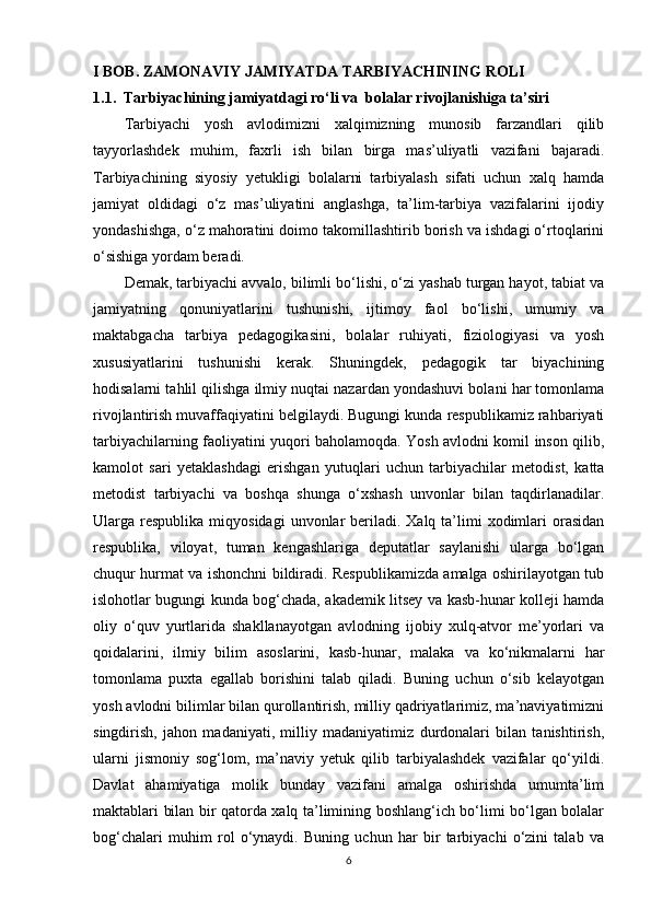 I BOB. ZAMONAVIY JAMIYATDA TARBIYACHINING ROLI   
1.1.  Tarbiyachining jamiyatdagi ro‘li va  bolalar rivojlanishiga ta’siri
Tarbiyachi   yosh   avlodimizni   xalqimizning   munosib   farzandlari   qilib
tayyorlashdek   muhim,   faxrli   ish   bilan   birga   mas’uliyatli   vazifani   bajaradi.
Tarbiyachining   siyosiy   yetukligi   bolalarni   tarbiyalash   sifati   uchun   xalq   hamda
jamiyat   oldidagi   o‘z   mas’uliyatini   anglashga,   ta’lim-tarbiya   vazifalarini   ijodiy
yondashishga, o‘z mahoratini doimo takomillashtirib borish va ishdagi o‘rtoqlarini
o‘sishiga yordam beradi. 
Demak, tarbiyachi avvalo, bilimli bo‘lishi, o‘zi yashab turgan hayot, tabiat va
jamiyatning   qonuniyatlarini   tushunishi,   ijtimoy   faol   bo‘lishi,   umumiy   va
maktabgacha   tarbiya   pedagogikasini,   bolalar   ruhiyati,   fiziologiyasi   va   yosh
xususiyatlarini   tushunishi   kerak.   Shuningdek,   pedagogik   tar   biyachining
hodisalarni tahlil qilishga ilmiy nuqtai nazardan yondashuvi bolani har tomonlama
rivojlantirish muvaffaqiyatini belgilaydi. Bugungi kunda respublikamiz rahbariyati
tarbiyachilarning faoliyatini yuqori baholamoqda. Yosh avlodni komil inson qilib,
kamolot   sari   yetaklashdagi   erishgan   yutuqlari   uchun   tarbiyachilar   metodist,   katta
metodist   tarbiyachi   va   boshqa   shunga   o‘xshash   unvonlar   bilan   taqdirlanadilar.
Ularga respublika  miqyosidagi   unvonlar   beriladi. Xalq  ta’limi   xodimlari   orasidan
respublika,   viloyat,   tuman   kengashlariga   deputatlar   saylanishi   ularga   bo‘lgan
chuqur hurmat va ishonchni bildiradi. Respublikamizda amalga oshirilayotgan tub
islohotlar bugungi kunda bog‘chada, akademik litsey va kasb-hunar kolleji hamda
oliy   o‘quv   yurtlarida   shakllanayotgan   avlodning   ijobiy   xulq-atvor   me’yorlari   va
qoidalarini,   ilmiy   bilim   asoslarini,   kasb-hunar,   malaka   va   ko‘nikmalarni   har
tomonlama   puxta   egallab   borishini   talab   qiladi.   Buning   uchun   o‘sib   kelayotgan
yosh avlodni bilimlar bilan qurollantirish, milliy qadriyatlarimiz, ma’naviyatimizni
singdirish,   jahon   madaniyati,   milliy   madaniyatimiz   durdonalari   bilan   tanishtirish,
ularni   jismoniy   sog‘lom,   ma’naviy   yetuk   qilib   tarbiyalashdek   vazifalar   qo‘yildi.
Davlat   ahamiyatiga   molik   bunday   vazifani   amalga   oshirishda   umumta’lim
maktablari bilan bir qatorda xalq ta’limining boshlang‘ich bo‘limi bo‘lgan bolalar
bog‘chalari   muhim   rol   o‘ynaydi.   Buning   uchun   har   bir   tarbiyachi   o‘zini   talab   va
6 