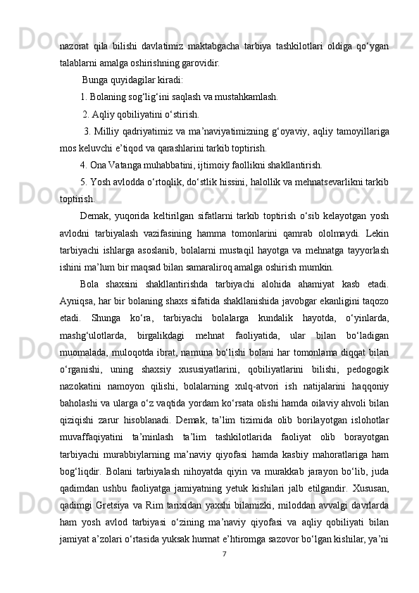 nazorat   qila   bilishi   davlatimiz   maktabgacha   tarbiya   tashkilotlari   oldiga   qo‘ygan
talablarni amalga oshirishning garovidir.
 Bunga quyidagilar kiradi: 
1. Bolaning sog‘lig‘ini saqlash va mustahkamlash.
 2. Aqliy qobiliyatini o‘stirish.
  3.   Milliy   qadriyatimiz   va   ma’naviyatimizning   g‘oya viy,   aqliy   tamoyillariga
mos keluvchi e’tiqod va qarashlarini tarkib toptirish.
4. Ona Vatanga muhabbatini, ijtimoiy faollikni shakllantirish. 
5. Yosh avlodda o‘rtoqlik, do‘stlik hissini, halollik va mehnatsevarlikni tarkib
toptirish.
Demak,   yuqorida   keltirilgan   sifatlarni   tarkib   toptirish   o‘sib   kelayotgan   yosh
avlodni   tarbiyalash   vazifasining   hamma   tomonlarini   qamrab   ololmaydi.   Lekin
tarbiyachi   ishlarga   asoslanib,   bolalarni   mustaqil   hayotga   va   mehnatga   tayyorlash
ishini ma’lum bir maqsad bilan samaraliroq amalga oshirish mumkin.
Bola   shaxsini   shakllantirishda   tarbiyachi   alohida   ahamiyat   kasb   etadi.
Ayniqsa, har bir bolaning shaxs sifatida shakllanishida javobgar ekanligini taqozo
etadi.   Shunga   ko‘ra,   tarbiyachi   bolalarga   kundalik   hayotda,   o‘yinlarda,
mashg‘ulotlarda,   birgalikdagi   mehnat   faoliyatida,   ular   bilan   bo‘ladigan
muomalada, muloqotda ibrat, namuna bo‘lishi  bolani  har  tomonlama diqqat  bilan
o‘rganishi,   uning   shaxsiy   xususiyatlarini,   qobiliyatlarini   bilishi,   pedogogik
nazokatini   namoyon   qilishi,   bolalarning   xulq-atvori   ish   natijalarini   haqqoniy
baholashi va ularga o‘z vaqtida yordam ko‘rsata olishi hamda oilaviy ahvoli bilan
qiziqishi   zarur   hisoblanadi.   Demak,   ta’lim   tizimida   olib   borilayotgan   islohotlar
muvaffaqiyatini   ta’minlash   ta’lim   tashkilotlarida   faoliyat   olib   borayotgan
tarbiyachi   murabbiylarning   ma’naviy   qiyofasi   hamda   kasbiy   mahoratlariga   ham
bog‘liqdir.   Bolani   tarbiyalash   nihoyatda   qiyin   va   murakkab   jarayon   bo‘lib,   juda
qadimdan   ushbu   faoliyatga   jamiyatning   yetuk   kishilari   jalb   etilgandir.   Xususan,
qadimgi   Gretsiya   va   Rim   tarixidan   yaxshi   bilamizki,   miloddan   avvalgi   davrlarda
ham   yosh   avlod   tarbiyasi   o‘zining   ma’naviy   qiyofasi   va   aqliy   qobiliyati   bilan
jamiyat a’zolari o‘rtasida yuksak hurmat e’htiromga sazovor bo‘lgan kishilar, ya’ni
7 