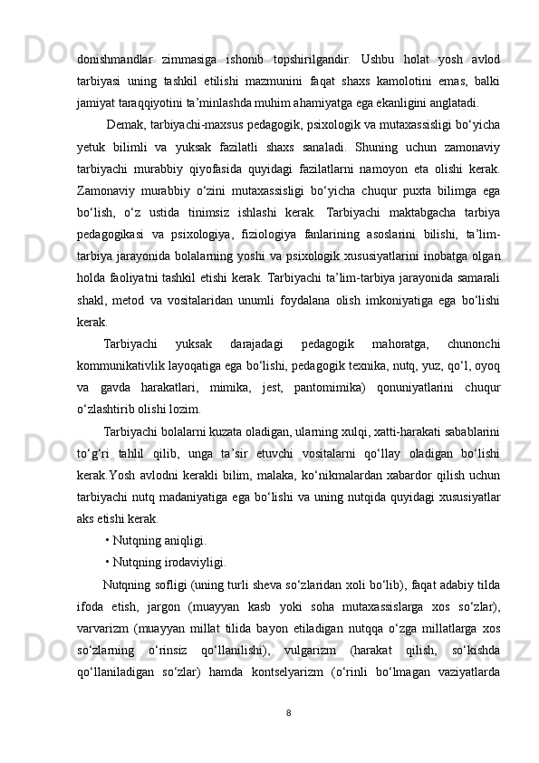 donishmandlar   zimmasiga   ishonib   topshirilgandir.   Ushbu   holat   yosh   avlod
tarbiyasi   uning   tashkil   etilishi   mazmunini   faqat   shaxs   kamolotini   emas,   balki
jamiyat taraqqiyotini ta’minlashda muhim ahamiyatga ega ekanligini anglatadi.  
 Demak, tarbiyachi-maxsus pedagogik, psixologik va mutaxassisligi bo‘yicha
yetuk   bilimli   va   yuksak   fazilatli   shaxs   sanaladi.   Shuning   uchun   zamonaviy
tarbiyachi   murabbiy   qiyofasida   quyidagi   fazilatlarni   namoyon   eta   olishi   kerak.
Zamonaviy   murabbiy   o‘zini   mutaxassisligi   bo‘yicha   chuqur   puxta   bilimga   ega
bo‘lish,   o‘z   ustida   tinimsiz   ishlashi   kerak.   Tarbiyachi   maktabgacha   tarbiya
pedagogikasi   va   psixologiya,   fiziologiya   fanlarining   asoslarini   bilishi,   ta’lim-
tarbiya   jarayonida   bolalarning   yoshi   va   psixologik   xususiyatlarini   inobatga   olgan
holda faoliyatni tashkil etishi kerak. Tarbiyachi ta’lim-tarbiya jarayonida samarali
shakl,   metod   va   vositalaridan   unumli   foydalana   olish   imkoniyatiga   ega   bo‘lishi
kerak.
Tarbiyachi   yuksak   darajadagi   pedagogik   mahoratga,   chunonchi
kommunikativlik layoqatiga ega bo‘lishi, pedagogik texnika, nutq, yuz, qo‘l, oyoq
va   gavda   harakatlari,   mimika,   jest,   pantomimika)   qonuniyatlarini   chuqur
o‘zlashtirib olishi lozim. 
Tarbiyachi bolalarni kuzata oladigan, ularning xulqi, xatti-harakati sabablarini
to‘g‘ri   tahlil   qilib,   unga   ta’sir   etuvchi   vositalarni   qo‘llay   oladigan   bo‘lishi
kerak.Yosh   avlodni   kerakli   bilim,   malaka,   ko‘nikmalardan   xabardor   qilish   uchun
tarbiyachi   nutq   madaniyatiga  ega   bo‘lishi   va  uning   nutqida   quyidagi   xususiyatlar
aks etishi kerak.
 • Nutqning aniqligi.
 • Nutqning irodaviyligi. 
Nutqning sofligi (uning turli sheva so‘zlaridan xoli bo‘lib), faqat adabiy tilda
ifoda   etish,   jargon   (muayyan   kasb   yoki   soha   mutaxassislarga   xos   so‘zlar),
varvarizm   (muayyan   millat   tilida   bayon   etiladigan   nutqqa   o‘zga   millatlarga   xos
so‘zlarning   o‘rinsiz   qo‘llanilishi),   vulgarizm   (harakat   qilish,   so‘kishda
qo‘llaniladigan   so‘zlar)   hamda   kontselyarizm   (o‘rinli   bo‘lmagan   vaziyatlarda
8 