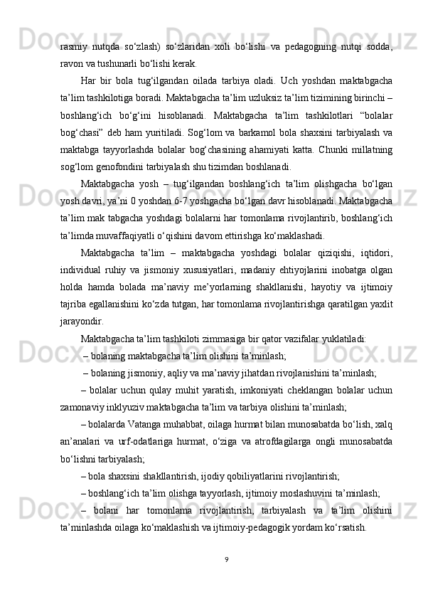 rasmiy   nutqda   so‘zlash)   so‘zlaridan   xoli   bo‘lishi   va   pedagogning   nutqi   sodda,
ravon va tushunarli bo‘lishi kerak.
Har   bir   bola   tug‘ilgandan   oilada   tarbiya   oladi.   Uch   yoshdan   maktabgacha
ta’lim tashkilotiga boradi. Maktabgacha ta’lim uzluksiz ta’lim tizimining birinchi –
boshlang‘ich   bo‘g‘ini   hisoblanadi.   Maktabgacha   ta’lim   tashkilotlari   “bolalar
bog‘chasi”  deb ham  yuritiladi. Sog‘lom  va barkamol  bola shaxsini  tarbiyalash va
maktabga   tayyorlashda   bolalar   bog‘chasining   ahamiyati   katta.   Chunki   millatning
sog‘lom genofondini tarbiyalash shu tizimdan boshlanadi. 
Maktabgacha   yosh   –   tug‘ilgandan   boshlang‘ich   ta’lim   olishgacha   bo‘lgan
yosh davri, ya’ni 0 yoshdan 6-7 yoshgacha bo‘lgan davr hisoblanadi. Maktabgacha
ta’lim mak tabgacha yoshdagi bolalarni har tomonlama rivojlantirib, boshlang‘ich
ta’limda muvaffaqiyatli o‘qishini davom ettirishga ko‘maklashadi.  
Maktabgacha   ta’lim   –   maktabgacha   yoshdagi   bolalar   qiziqishi,   iqtidori,
individual   ruhiy   va   jismoniy   xususiyatlari,   madaniy   ehtiyojlarini   inobatga   olgan
holda   hamda   bolada   ma’naviy   me’yorlarning   shakllanishi,   hayotiy   va   ijtimoiy
tajriba egallanishini ko‘zda tutgan, har tomonlama rivojlantirishga qaratilgan yaxlit
jarayondir. 
Maktabgacha ta’lim tashkiloti zimmasiga bir qator vazifalar yuklatiladi:
 – bolaning maktabgacha ta’lim olishini ta’minlash;
 – bolaning jismoniy, aqliy va ma’naviy jihatdan rivojlanishini ta’minlash; 
–   bolalar   uchun   qulay   muhit   yaratish,   imkoniyati   cheklangan   bolalar   uchun
zamonaviy inklyuziv maktabgacha ta’lim va tarbiya olishini ta’minlash; 
– bolalarda Vatanga muhabbat, oilaga hurmat bilan munosabatda bo‘lish, xalq
an’analari   va   urf-odatlariga   hurmat,   o‘ziga   va   atrofdagilarga   ongli   munosabatda
bo‘lishni tarbiyalash; 
– bola shaxsini shakllantirish, ijodiy qobiliyatlarini rivojlantirish; 
– boshlang‘ich ta’lim olishga tayyorlash, ijtimoiy moslashuvini ta’minlash; 
–   bolani   har   tomonlama   rivojlantirish,   tarbiyalash   va   ta’lim   olishini
ta’minlashda oilaga ko‘maklashish va ijtimoiy-pedagogik yordam ko‘rsatish. 
9 