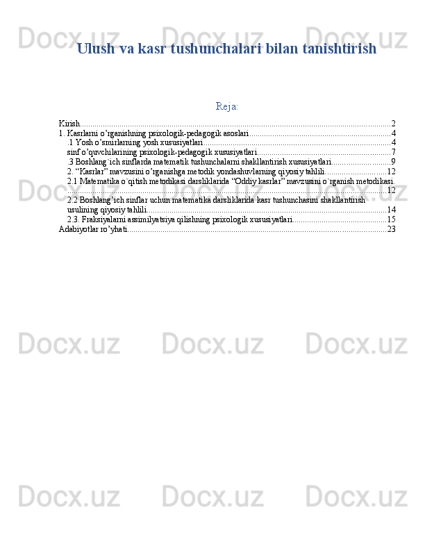 Ulush va kasr tushunchalari bilan tanishtirish
Reja:
Kirish ..................................................................................................................................................... 2
1. Kasrlarni o’rganishning psixologik-pedagogik asoslari .................................................................... 4
.1 Yosh o’smirlarning yosh xususiyatlari .......................................................................................... 4
sinf o’quvchilarining psixologik-pedagogik xususiyatlari ................................................................ 7
.3 Boshlang`ich sinflarda matematik tushunchalarni shakllantirish xususiyatlari ............................ 9
2. “Kasrlar” mavzusini o’rganishga metodik yondashuvlarning qiyosiy tahlili. ............................ 12
2.1 Matematika o`qitish metodikasi darsliklarida “Oddiy kasrlar” mavzusini o`rganish metodikasi.
......................................................................................................................................................... 12
2.2 Boshlang’ich sinflar uchun matematika darsliklarida kasr tushunchasini shakllantirish 
usulining qiyosiy tahlili. .................................................................................................................. 14
2.3. Fraksiyalarni assimilyatsiya qilishning psixologik xususiyatlari ............................................. 15
Adabiyotlar ro’yhati ............................................................................................................................ 23 