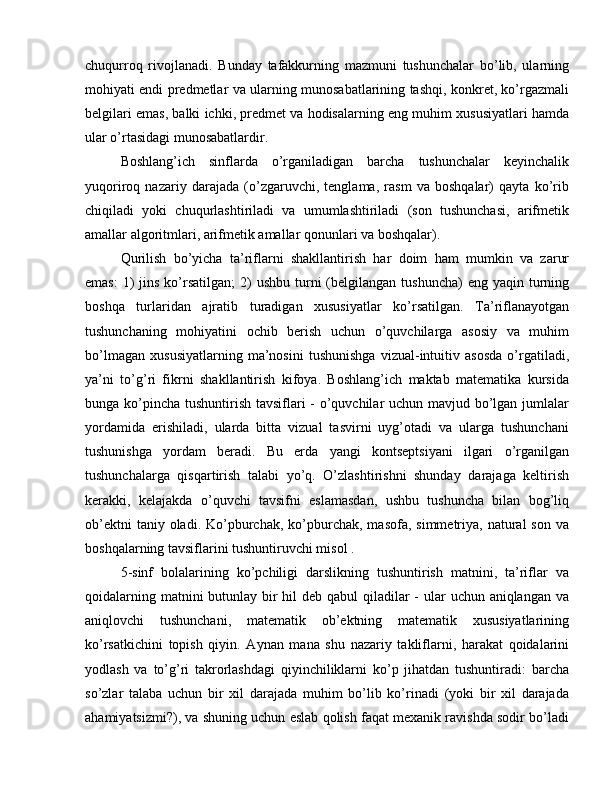 chuqurroq   rivojlanadi.   Bunday   tafakkurning   mazmuni   tushunchalar   bo’lib,   ularning
mohiyati endi predmetlar va ularning munosabatlarining tashqi, konkret, ko’rgazmali
belgilari emas, balki ichki, predmet va hodisalarning eng muhim xususiyatlari hamda
ular o’rtasidagi munosabatlardir.
Boshlang’ich   sinflarda   o’rganiladigan   barcha   tushunchalar   keyinchalik
yuqoriroq   nazariy   darajada   (o’zgaruvchi,   tenglama,   rasm   va   boshqalar)   qayta   ko’rib
chiqiladi   yoki   chuqurlashtiriladi   va   umumlashtiriladi   (son   tushunchasi,   arifmetik
amallar algoritmlari, arifmetik amallar qonunlari va boshqalar).
Qurilish   bo’yicha   ta’riflarni   shakllantirish   har   doim   ham   mumkin   va   zarur
emas:   1)  jins  ko’rsatilgan;  2)  ushbu  turni  (belgilangan tushuncha)  eng  yaqin turning
boshqa   turlaridan   ajratib   turadigan   xususiyatlar   ko’rsatilgan.   Ta’riflanayotgan
tushunchaning   mohiyatini   ochib   berish   uchun   o’quvchilarga   asosiy   va   muhim
bo’lmagan   xususiyatlarning   ma’nosini   tushunishga   vizual-intuitiv   asosda   o’rgatiladi,
ya’ni   to’g’ri   fikrni   shakllantirish   kifoya.   Boshlang’ich   maktab   matematika   kursida
bunga ko’pincha tushuntirish tavsiflari - o’quvchilar uchun mavjud bo’lgan jumlalar
yordamida   erishiladi,   ularda   bitta   vizual   tasvirni   uyg’otadi   va   ularga   tushunchani
tushunishga   yordam   beradi.   Bu   erda   yangi   kontseptsiyani   ilgari   o’rganilgan
tushunchalarga   qisqartirish   talabi   yo’q.   O’zlashtirishni   shunday   darajaga   keltirish
kerakki,   kelajakda   o’quvchi   tavsifni   eslamasdan,   ushbu   tushuncha   bilan   bog’liq
ob’ektni   taniy oladi.  Ko’pburchak,  ko’pburchak,  masofa,  simmetriya, natural   son  va
boshqalarning tavsiflarini tushuntiruvchi misol .
5-sinf   bolalarining   ko’pchiligi   darslikning   tushuntirish   matnini,   ta’riflar   va
qoidalarning matnini butunlay bir  hil deb qabul qiladilar -  ular  uchun aniqlangan va
aniqlovchi   tushunchani,   matematik   ob’ektning   matematik   xususiyatlarining
ko’rsatkichini   topish   qiyin.   Aynan   mana   shu   nazariy   takliflarni,   harakat   qoidalarini
yodlash   va   to’g’ri   takrorlashdagi   qiyinchiliklarni   ko’p   jihatdan   tushuntiradi:   barcha
so’zlar   talaba   uchun   bir   xil   darajada   muhim   bo’lib   ko’rinadi   (yoki   bir   xil   darajada
ahamiyatsizmi?), va shuning uchun eslab qolish faqat mexanik ravishda sodir bo’ladi 