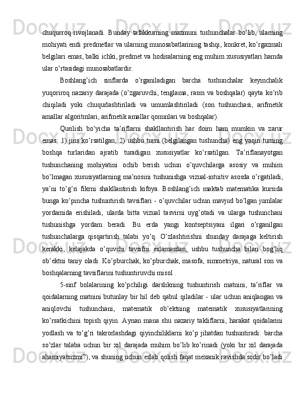 chuqurroq   rivojlanadi.   Bunday   tafakkurning   mazmuni   tushunchalar   bo’lib,   ularning
mohiyati endi predmetlar va ularning munosabatlarining tashqi, konkret, ko’rgazmali
belgilari emas, balki ichki, predmet va hodisalarning eng muhim xususiyatlari hamda
ular o’rtasidagi munosabatlardir.
Boshlang’ich   sinflarda   o’rganiladigan   barcha   tushunchalar   keyinchalik
yuqoriroq   nazariy   darajada   (o’zgaruvchi,   tenglama,   rasm   va   boshqalar)   qayta   ko’rib
chiqiladi   yoki   chuqurlashtiriladi   va   umumlashtiriladi   (son   tushunchasi,   arifmetik
amallar algoritmlari, arifmetik amallar qonunlari va boshqalar).
Qurilish   bo’yicha   ta’riflarni   shakllantirish   har   doim   ham   mumkin   va   zarur
emas:   1)  jins  ko’rsatilgan;  2)  ushbu  turni  (belgilangan tushuncha)  eng  yaqin turning
boshqa   turlaridan   ajratib   turadigan   xususiyatlar   ko’rsatilgan.   Ta’riflanayotgan
tushunchaning   mohiyatini   ochib   berish   uchun   o’quvchilarga   asosiy   va   muhim
bo’lmagan   xususiyatlarning   ma’nosini   tushunishga   vizual-intuitiv   asosda   o’rgatiladi,
ya’ni   to’g’ri   fikrni   shakllantirish   kifoya.   Boshlang’ich   maktab   matematika   kursida
bunga ko’pincha tushuntirish tavsiflari - o’quvchilar uchun mavjud bo’lgan jumlalar
yordamida   erishiladi,   ularda   bitta   vizual   tasvirni   uyg’otadi   va   ularga   tushunchani
tushunishga   yordam   beradi.   Bu   erda   yangi   kontseptsiyani   ilgari   o’rganilgan
tushunchalarga   qisqartirish   talabi   yo’q.   O’zlashtirishni   shunday   darajaga   keltirish
kerakki,   kelajakda   o’quvchi   tavsifni   eslamasdan,   ushbu   tushuncha   bilan   bog’liq
ob’ektni   taniy oladi.  Ko’pburchak,  ko’pburchak,  masofa,  simmetriya, natural   son  va
boshqalarning tavsiflarini tushuntiruvchi misol .
5-sinf   bolalarining   ko’pchiligi   darslikning   tushuntirish   matnini,   ta’riflar   va
qoidalarning matnini butunlay bir  hil deb qabul qiladilar -  ular  uchun aniqlangan va
aniqlovchi   tushunchani,   matematik   ob’ektning   matematik   xususiyatlarining
ko’rsatkichini   topish   qiyin.   Aynan   mana   shu   nazariy   takliflarni,   harakat   qoidalarini
yodlash   va   to’g’ri   takrorlashdagi   qiyinchiliklarni   ko’p   jihatdan   tushuntiradi:   barcha
so’zlar   talaba   uchun   bir   xil   darajada   muhim   bo’lib   ko’rinadi   (yoki   bir   xil   darajada
ahamiyatsizmi?), va shuning uchun eslab qolish faqat mexanik ravishda sodir bo’ladi