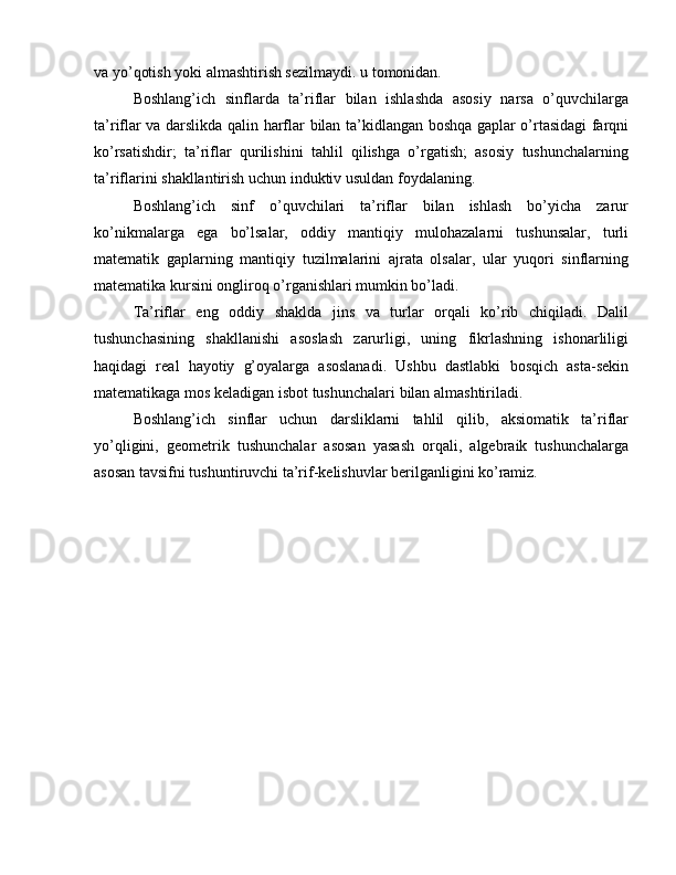 va yo’qotish yoki almashtirish sezilmaydi. u tomonidan.
Boshlang’ich   sinflarda   ta’riflar   bilan   ishlashda   asosiy   narsa   o’quvchilarga
ta’riflar va darslikda qalin harflar bilan ta’kidlangan boshqa gaplar o’rtasidagi farqni
ko’rsatishdir;   ta’riflar   qurilishini   tahlil   qilishga   o’rgatish;   asosiy   tushunchalarning
ta’riflarini shakllantirish uchun induktiv usuldan foydalaning.
Boshlang’ich   sinf   o’quvchilari   ta’riflar   bilan   ishlash   bo’yicha   zarur
ko’nikmalarga   ega   bo’lsalar,   oddiy   mantiqiy   mulohazalarni   tushunsalar,   turli
matematik   gaplarning   mantiqiy   tuzilmalarini   ajrata   olsalar,   ular   yuqori   sinflarning
matematika kursini ongliroq o’rganishlari mumkin bo’ladi.
Ta’riflar   eng   oddiy   shaklda   jins   va   turlar   orqali   ko’rib   chiqiladi.   Dalil
tushunchasining   shakllanishi   asoslash   zarurligi,   uning   fikrlashning   ishonarliligi
haqidagi   real   hayotiy   g’oyalarga   asoslanadi.   Ushbu   dastlabki   bosqich   asta-sekin
matematikaga mos keladigan isbot tushunchalari bilan almashtiriladi.
Boshlang’ich   sinflar   uchun   darsliklarni   tahlil   qilib,   aksiomatik   ta’riflar
yo’qligini,   geometrik   tushunchalar   asosan   yasash   orqali,   algebraik   tushunchalarga
asosan tavsifni tushuntiruvchi ta’rif-kelishuvlar berilganligini ko’ramiz. 