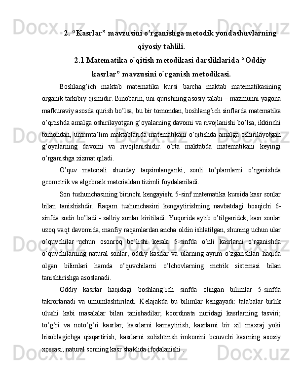 2. “Kasrlar” mavzusini o’rganishga metodik yondashuvlarning
qiyosiy tahlili.
2.1 Matematika o`qitish metodikasi darsliklarida “Oddiy
kasrlar” mavzusini o`rganish metodikasi.
Boshlang’ich   maktab   matematika   kursi   barcha   maktab   matematikasining
organik tarkibiy qismidir. Binobarin, uni qurishning asosiy talabi – mazmunni yagona
mafkuraviy asosda qurish bo’lsa, bu bir tomondan, boshlang’ich sinflarda matematika
o’qitishda amalga oshirilayotgan g’oyalarning davomi va rivojlanishi bo’lsa, ikkinchi
tomondan, umumta’lim  maktablarida matematikani  o’qitishda   amalga oshirilayotgan
g’oyalarning   davomi   va   rivojlanishidir.   o’rta   maktabda   matematikani   keyingi
o’rganishga xizmat qiladi.
O’quv   materiali   shunday   taqsimlanganki,   sonli   to’plamlarni   o’rganishda
geometrik va algebraik materialdan tizimli foydalaniladi.
Son tushunchasining birinchi kengayishi 5-sinf matematika kursida kasr sonlar
bilan   tanishishdir.   Raqam   tushunchasini   kengaytirishning   navbatdagi   bosqichi   6-
sinfda sodir bo’ladi - salbiy sonlar kiritiladi. Yuqorida aytib o’tilganidek, kasr sonlar
uzoq vaqt davomida, manfiy raqamlardan ancha oldin ishlatilgan, shuning uchun ular
o’quvchilar   uchun   osonroq   bo’lishi   kerak.   5-sinfda   o’nli   kasrlarni   o’rganishda
o’quvchilarning   natural   sonlar,   oddiy   kasrlar   va   ularning   ayrim   o’zgarishlari   haqida
olgan   bilimlari   hamda   o’quvchilarni   o’lchovlarning   metrik   sistemasi   bilan
tanishtirishga asoslanadi.
Oddiy   kasrlar   haqidagi   boshlang’ich   sinfda   olingan   bilimlar   5-sinfda
takrorlanadi   va   umumlashtiriladi.   Kelajakda   bu   bilimlar   kengayadi:   talabalar   birlik
ulushi   kabi   masalalar   bilan   tanishadilar;   koordinata   nuridagi   kasrlarning   tasviri;
to’g’ri   va   noto’g’ri   kasrlar;   kasrlarni   kamaytirish,   kasrlarni   bir   xil   maxraj   yoki
hisoblagichga   qisqartirish,   kasrlarni   solishtirish   imkonini   beruvchi   kasrning   asosiy
xossasi; natural sonning kasr shaklida ifodalanishi .