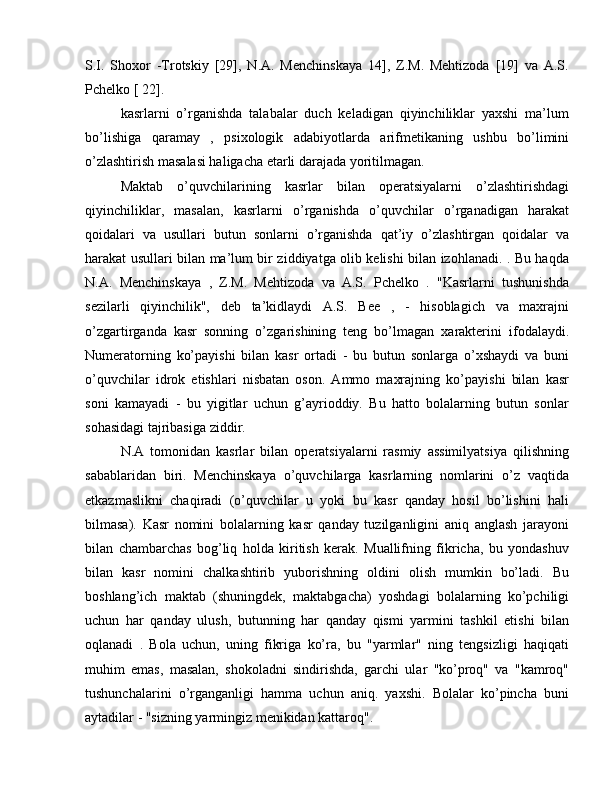 S.I.   Shoxor   -Trotskiy   [29],   N.A.   Menchinskaya   14],   Z.M.   Mehtizoda   [19]   va   A.S.
Pchelko [ 22].
kasrlarni   o’rganishda   talabalar   duch   keladigan   qiyinchiliklar   yaxshi   ma’lum
bo’lishiga   qaramay   ,   psixologik   adabiyotlarda   arifmetikaning   ushbu   bo’limini
o’zlashtirish masalasi haligacha etarli darajada yoritilmagan.
Maktab   o’quvchilarining   kasrlar   bilan   operatsiyalarni   o’zlashtirishdagi
qiyinchiliklar,   masalan,   kasrlarni   o’rganishda   o’quvchilar   o’rganadigan   harakat
qoidalari   va   usullari   butun   sonlarni   o’rganishda   qat’iy   o’zlashtirgan   qoidalar   va
harakat usullari bilan ma’lum bir ziddiyatga olib kelishi bilan izohlanadi. . Bu haqda
N.A.   Menchinskaya   ,   Z.M.   Mehtizoda   va   A.S.   Pchelko   .   "Kasrlarni   tushunishda
sezilarli   qiyinchilik",   deb   ta’kidlaydi   A.S.   Bee   ,   -   hisoblagich   va   maxrajni
o’zgartirganda   kasr   sonning   o’zgarishining   teng   bo’lmagan   xarakterini   ifodalaydi.
Numeratorning   ko’payishi   bilan   kasr   ortadi   -   bu   butun   sonlarga   o’xshaydi   va   buni
o’quvchilar   idrok   etishlari   nisbatan   oson.   Ammo   maxrajning   ko’payishi   bilan   kasr
soni   kamayadi   -   bu   yigitlar   uchun   g’ayrioddiy.   Bu   hatto   bolalarning   butun   sonlar
sohasidagi tajribasiga ziddir.
N.A   tomonidan   kasrlar   bilan   operatsiyalarni   rasmiy   assimilyatsiya   qilishning
sabablaridan   biri.   Menchinskaya   o’quvchilarga   kasrlarning   nomlarini   o’z   vaqtida
etkazmaslikni   chaqiradi   (o’quvchilar   u   yoki   bu   kasr   qanday   hosil   bo’lishini   hali
bilmasa).   Kasr   nomini   bolalarning   kasr   qanday   tuzilganligini   aniq   anglash   jarayoni
bilan   chambarchas   bog’liq   holda   kiritish   kerak.   Muallifning   fikricha,   bu   yondashuv
bilan   kasr   nomini   chalkashtirib   yuborishning   oldini   olish   mumkin   bo’ladi.   Bu
boshlang’ich   maktab   (shuningdek,   maktabgacha)   yoshdagi   bolalarning   ko’pchiligi
uchun   har   qanday   ulush,   butunning   har   qanday   qismi   yarmini   tashkil   etishi   bilan
oqlanadi   .   Bola   uchun,   uning   fikriga   ko’ra,   bu   "yarmlar"   ning   tengsizligi   haqiqati
muhim   emas,   masalan,   shokoladni   sindirishda,   garchi   ular   "ko’proq"   va   "kamroq"
tushunchalarini   o’rganganligi   hamma   uchun   aniq.   yaxshi.   Bolalar   ko’pincha   buni
aytadilar - "sizning yarmingiz menikidan kattaroq". 