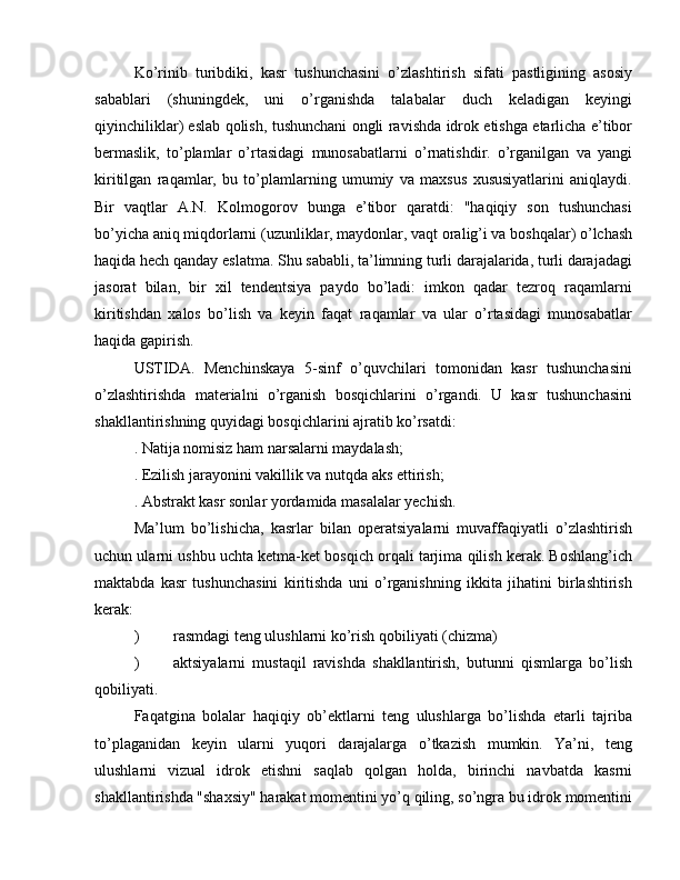 Ko’rinib   turibdiki,   kasr   tushunchasini   o’zlashtirish   sifati   pastligining   asosiy
sabablari   (shuningdek,   uni   o’rganishda   talabalar   duch   keladigan   keyingi
qiyinchiliklar) eslab qolish, tushunchani ongli ravishda idrok etishga etarlicha e’tibor
bermaslik,   to’plamlar   o’rtasidagi   munosabatlarni   o’rnatishdir.   o’rganilgan   va   yangi
kiritilgan   raqamlar,   bu   to’plamlarning   umumiy   va   maxsus   xususiyatlarini   aniqlaydi.
Bir   vaqtlar   A.N.   Kolmogorov   bunga   e’tibor   qaratdi:   "haqiqiy   son   tushunchasi
bo’yicha aniq miqdorlarni (uzunliklar, maydonlar, vaqt oralig’i va boshqalar) o’lchash
haqida hech qanday eslatma. Shu sababli, ta’limning turli darajalarida, turli darajadagi
jasorat   bilan,   bir   xil   tendentsiya   paydo   bo’ladi:   imkon   qadar   tezroq   raqamlarni
kiritishdan   xalos   bo’lish   va   keyin   faqat   raqamlar   va   ular   o’rtasidagi   munosabatlar
haqida gapirish.
USTIDA.   Menchinskaya   5-sinf   o’quvchilari   tomonidan   kasr   tushunchasini
o’zlashtirishda   materialni   o’rganish   bosqichlarini   o’rgandi.   U   kasr   tushunchasini
shakllantirishning quyidagi bosqichlarini ajratib ko’rsatdi:
. Natija nomisiz ham narsalarni maydalash;
. Ezilish jarayonini vakillik va nutqda aks ettirish;
. Abstrakt kasr sonlar yordamida masalalar yechish.
Ma’lum   bo’lishicha,   kasrlar   bilan   operatsiyalarni   muvaffaqiyatli   o’zlashtirish
uchun ularni ushbu uchta ketma-ket bosqich orqali tarjima qilish kerak. Boshlang’ich
maktabda   kasr   tushunchasini   kiritishda   uni   o’rganishning   ikkita   jihatini   birlashtirish
kerak:
)  rasmdagi teng ulushlarni ko’rish qobiliyati (chizma)
)  aktsiyalarni   mustaqil   ravishda   shakllantirish,   butunni   qismlarga   bo’lish
qobiliyati.
Faqatgina   bolalar   haqiqiy   ob’ektlarni   teng   ulushlarga   bo’lishda   etarli   tajriba
to’plaganidan   keyin   ularni   yuqori   darajalarga   o’tkazish   mumkin.   Ya’ni,   teng
ulushlarni   vizual   idrok   etishni   saqlab   qolgan   holda,   birinchi   navbatda   kasrni
shakllantirishda "shaxsiy" harakat momentini yo’q qiling, so’ngra bu idrok momentini 