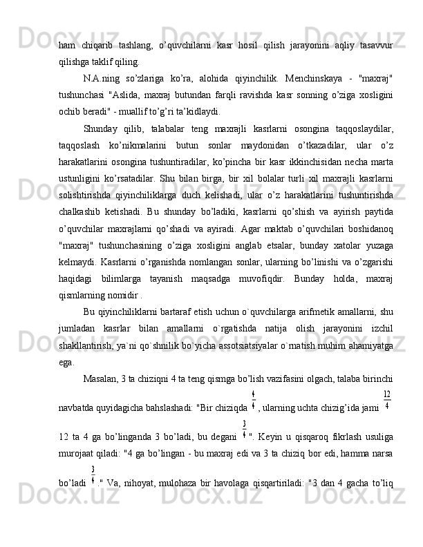 ham   chiqarib   tashlang,   o’quvchilarni   kasr   hosil   qilish   jarayonini   aqliy   tasavvur
qilishga taklif qiling.
N.A.ning   so’zlariga   ko’ra,   alohida   qiyinchilik.   Menchinskaya   -   "maxraj"
tushunchasi   "Aslida,   maxraj   butundan   farqli   ravishda   kasr   sonning   o’ziga   xosligini
ochib beradi" - muallif to’g’ri ta’kidlaydi.
Shunday   qilib,   talabalar   teng   maxrajli   kasrlarni   osongina   taqqoslaydilar,
taqqoslash   ko’nikmalarini   butun   sonlar   maydonidan   o’tkazadilar,   ular   o’z
harakatlarini   osongina   tushuntiradilar,   ko’pincha   bir   kasr   ikkinchisidan   necha   marta
ustunligini   ko’rsatadilar.   Shu   bilan   birga,   bir   xil   bolalar   turli   xil   maxrajli   kasrlarni
solishtirishda   qiyinchiliklarga   duch   kelishadi,   ular   o’z   harakatlarini   tushuntirishda
chalkashib   ketishadi.   Bu   shunday   bo’ladiki,   kasrlarni   qo’shish   va   ayirish   paytida
o’quvchilar   maxrajlarni   qo’shadi   va   ayiradi.   Agar   maktab   o’quvchilari   boshidanoq
"maxraj"   tushunchasining   o’ziga   xosligini   anglab   etsalar,   bunday   xatolar   yuzaga
kelmaydi.   Kasrlarni   o’rganishda   nomlangan   sonlar,   ularning   bo’linishi   va   o’zgarishi
haqidagi   bilimlarga   tayanish   maqsadga   muvofiqdir.   Bunday   holda,   maxraj
qismlarning nomidir .
Bu qiyinchiliklarni bartaraf etish uchun o`quvchilarga arifmetik amallarni, shu
jumladan   kasrlar   bilan   amallarni   o`rgatishda   natija   olish   jarayonini   izchil
shakllantirish, ya`ni qo`shnilik bo`yicha assotsiatsiyalar  o`rnatish muhim ahamiyatga
ega.
Masalan, 3 ta chiziqni 4 ta teng qismga bo’lish vazifasini olgach, talaba birinchi
navbatda quyidagicha bahslashadi: "Bir chiziqda 4
4 , ularning uchta chizig’ida jami 	
12
4
12   ta   4   ga   bo’linganda   3   bo’ladi,   bu   degani  	
3
4 ".   Keyin   u   qisqaroq   fikrlash   usuliga
murojaat qiladi: "4 ga bo’lingan - bu maxraj edi va 3 ta chiziq bor edi, hamma narsa
bo’ladi  	
3
4 ."  Va,   nihoyat,   mulohaza   bir   havolaga  qisqartiriladi:   "3   dan   4  gacha   to’liq 