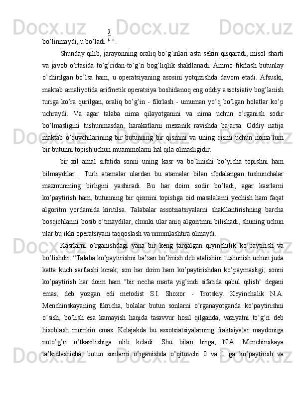 bo’linmaydi, u bo’ladi 3
4 ".
Shunday qilib, jarayonning oraliq bo’g’inlari asta-sekin qisqaradi, misol sharti
va   javob   o’rtasida   to’g’ridan-to’g’ri   bog’liqlik   shakllanadi.   Ammo   fikrlash   butunlay
o’chirilgan   bo’lsa   ham,   u   operatsiyaning   asosini   yotqizishda   davom   etadi.   Afsuski,
maktab amaliyotida arifmetik operatsiya boshidanoq eng oddiy assotsiativ bog’lanish
turiga  ko’ra  qurilgan,  oraliq  bo’g’in  -   fikrlash  -   umuman  yo’q  bo’lgan  holatlar   ko’p
uchraydi.   Va   agar   talaba   nima   qilayotganini   va   nima   uchun   o’rganish   sodir
bo’lmasligini   tushunmasdan,   harakatlarni   mexanik   ravishda   bajarsa.   Oddiy   natija
maktab   o’quvchilarining   bir   butunning   bir   qismini   va   uning   qismi   uchun   noma’lum
bir butunni topish uchun muammolarni hal qila olmasligidir.
bir   xil   amal   sifatida   sonni   uning   kasr   va   bo’linishi   bo’yicha   topishni   ham
bilmaydilar   .   Turli   atamalar   ulardan   bu   atamalar   bilan   ifodalangan   tushunchalar
mazmunining   birligini   yashiradi.   Bu   har   doim   sodir   bo’ladi,   agar   kasrlarni
ko’paytirish  ham,  butunning  bir   qismini   topishga  oid  masalalarni   yechish   ham   faqat
algoritm   yordamida   kiritilsa.   Talabalar   assotsiatsiyalarni   shakllantirishning   barcha
bosqichlarini bosib o’tmaydilar, chunki ular aniq algoritmni bilishadi, shuning uchun
ular bu ikki operatsiyani taqqoslash va umumlashtira olmaydi.
Kasrlarni   o’rganishdagi   yana   bir   keng   tarqalgan   qiyinchilik   ko’paytirish   va
bo’lishdir. “Talaba ko’paytirishni ba’zan bo’linish deb atalishini tushunish uchun juda
katta   kuch   sarflashi   kerak;   son   har   doim   ham   ko’paytirishdan   ko’paymasligi;   sonni
ko’paytirish   har   doim   ham   "bir   necha   marta   yig’indi   sifatida   qabul   qilish"   degani
emas,   deb   yozgan   edi   metodist   S.I.   Shoxor   -   Trotskiy.   Keyinchalik   N.A.
Menchinskayaning   fikricha,   bolalar   butun   sonlarni   o’rganayotganda   ko’paytirishni
o’sish,   bo’lish   esa   kamayish   haqida   tasavvur   hosil   qilganda,   vaziyatni   to’g’ri   deb
hisoblash   mumkin   emas.   Kelajakda   bu   assotsiatsiyalarning   fraktsiyalar   maydoniga
noto’g’ri   o’tkazilishiga   olib   keladi.   Shu   bilan   birga,   N.A.   Menchinskaya
ta’kidlashicha,   butun   sonlarni   o’rganishda   o’qituvchi   0   va   1   ga   ko’paytirish   va 