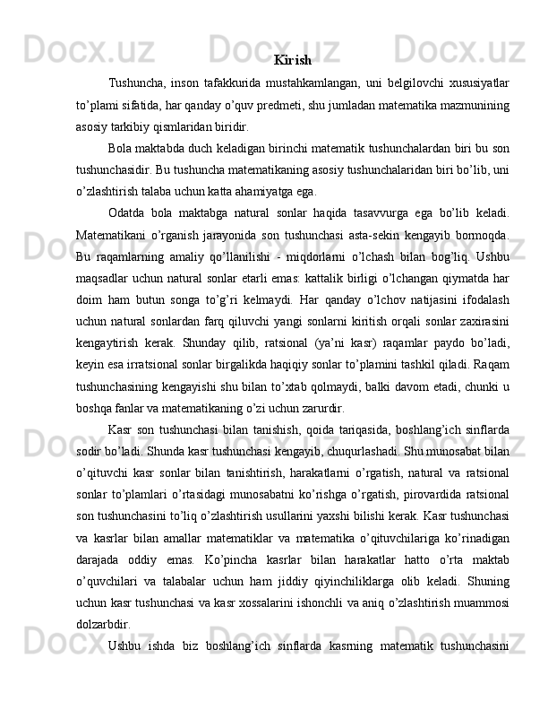 Kirish
Tushuncha,   inson   tafakkurida   mustahkamlangan,   uni   belgilovchi   xususiyatlar
to’plami sifatida, har qanday o’quv predmeti, shu jumladan matematika mazmunining
asosiy tarkibiy qismlaridan biridir.
Bola maktabda duch keladigan birinchi matematik tushunchalardan biri bu son
tushunchasidir. Bu tushuncha matematikaning asosiy tushunchalaridan biri bo’lib, uni
o’zlashtirish talaba uchun katta ahamiyatga ega.
Odatda   bola   maktabga   natural   sonlar   haqida   tasavvurga   ega   bo’lib   keladi.
Matematikani   o’rganish   jarayonida   son   tushunchasi   asta-sekin   kengayib   bormoqda.
Bu   raqamlarning   amaliy   qo’llanilishi   -   miqdorlarni   o’lchash   bilan   bog’liq.   Ushbu
maqsadlar   uchun natural   sonlar  etarli  emas:   kattalik birligi   o’lchangan  qiymatda  har
doim   ham   butun   songa   to’g’ri   kelmaydi.   Har   qanday   o’lchov   natijasini   ifodalash
uchun   natural   sonlardan   farq   qiluvchi   yangi   sonlarni   kiritish   orqali   sonlar   zaxirasini
kengaytirish   kerak.   Shunday   qilib,   ratsional   (ya’ni   kasr)   raqamlar   paydo   bo’ladi,
keyin esa irratsional sonlar birgalikda haqiqiy sonlar to’plamini tashkil qiladi. Raqam
tushunchasining kengayishi  shu bilan to’xtab qolmaydi, balki davom etadi, chunki u
boshqa fanlar va matematikaning o’zi uchun zarurdir.
Kasr   son   tushunchasi   bilan   tanishish,   qoida   tariqasida,   boshlang’ich   sinflarda
sodir bo’ladi. Shunda kasr tushunchasi kengayib, chuqurlashadi. Shu munosabat bilan
o’qituvchi   kasr   sonlar   bilan   tanishtirish,   harakatlarni   o’rgatish,   natural   va   ratsional
sonlar   to’plamlari   o’rtasidagi   munosabatni   ko’rishga   o’rgatish,   pirovardida   ratsional
son tushunchasini to’liq o’zlashtirish usullarini yaxshi bilishi kerak. Kasr tushunchasi
va   kasrlar   bilan   amallar   matematiklar   va   matematika   o’qituvchilariga   ko’rinadigan
darajada   oddiy   emas.   Ko’pincha   kasrlar   bilan   harakatlar   hatto   o’rta   maktab
o’quvchilari   va   talabalar   uchun   ham   jiddiy   qiyinchiliklarga   olib   keladi.   Shuning
uchun kasr tushunchasi va kasr xossalarini ishonchli va aniq o’zlashtirish muammosi
dolzarbdir.
Ushbu   ishda   biz   boshlang’ich   sinflarda   kasrning   matematik   tushunchasini 