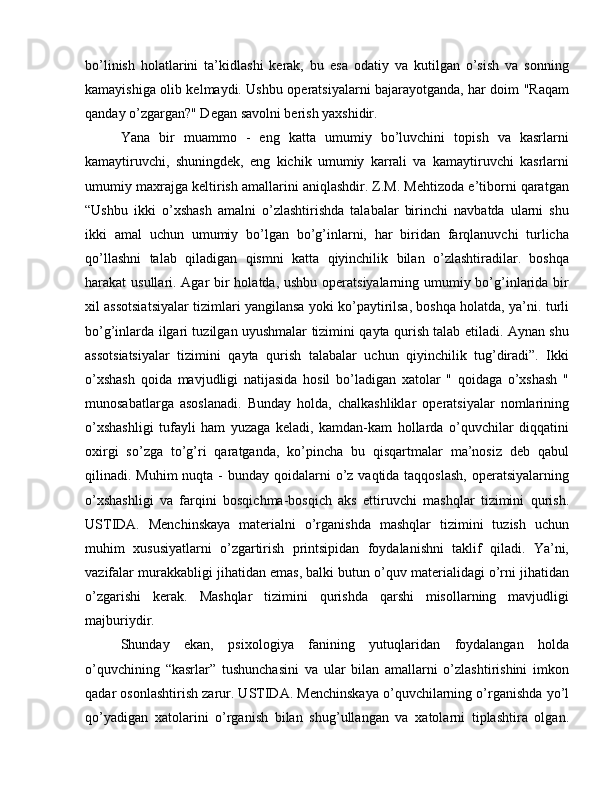 bo’linish   holatlarini   ta’kidlashi   kerak,   bu   esa   odatiy   va   kutilgan   o’sish   va   sonning
kamayishiga olib kelmaydi. Ushbu operatsiyalarni bajarayotganda, har doim "Raqam
qanday o’zgargan?" Degan savolni berish yaxshidir.
Yana   bir   muammo   -   eng   katta   umumiy   bo’luvchini   topish   va   kasrlarni
kamaytiruvchi,   shuningdek,   eng   kichik   umumiy   karrali   va   kamaytiruvchi   kasrlarni
umumiy maxrajga keltirish amallarini aniqlashdir. Z.M. Mehtizoda e’tiborni qaratgan
“Ushbu   ikki   o’xshash   amalni   o’zlashtirishda   talabalar   birinchi   navbatda   ularni   shu
ikki   amal   uchun   umumiy   bo’lgan   bo’g’inlarni,   har   biridan   farqlanuvchi   turlicha
qo’llashni   talab   qiladigan   qismni   katta   qiyinchilik   bilan   o’zlashtiradilar.   boshqa
harakat usullari. Agar bir  holatda, ushbu operatsiyalarning umumiy bo’g’inlarida bir
xil assotsiatsiyalar tizimlari yangilansa yoki ko’paytirilsa, boshqa holatda, ya’ni. turli
bo’g’inlarda ilgari tuzilgan uyushmalar tizimini qayta qurish talab etiladi. Aynan shu
assotsiatsiyalar   tizimini   qayta   qurish   talabalar   uchun   qiyinchilik   tug’diradi”.   Ikki
o’xshash   qoida   mavjudligi   natijasida   hosil   bo’ladigan   xatolar   "   qoidaga   o’xshash   "
munosabatlarga   asoslanadi.   Bunday   holda,   chalkashliklar   operatsiyalar   nomlarining
o’xshashligi   tufayli   ham   yuzaga   keladi,   kamdan-kam   hollarda   o’quvchilar   diqqatini
oxirgi   so’zga   to’g’ri   qaratganda,   ko’pincha   bu   qisqartmalar   ma’nosiz   deb   qabul
qilinadi. Muhim  nuqta -  bunday qoidalarni  o’z vaqtida taqqoslash,  operatsiyalarning
o’xshashligi   va   farqini   bosqichma-bosqich   aks   ettiruvchi   mashqlar   tizimini   qurish.
USTIDA.   Menchinskaya   materialni   o’rganishda   mashqlar   tizimini   tuzish   uchun
muhim   xususiyatlarni   o’zgartirish   printsipidan   foydalanishni   taklif   qiladi.   Ya’ni,
vazifalar murakkabligi jihatidan emas, balki butun o’quv materialidagi o’rni jihatidan
o’zgarishi   kerak.   Mashqlar   tizimini   qurishda   qarshi   misollarning   mavjudligi
majburiydir.
Shunday   ekan,   psixologiya   fanining   yutuqlaridan   foydalangan   holda
o’quvchining   “kasrlar”   tushunchasini   va   ular   bilan   amallarni   o’zlashtirishini   imkon
qadar osonlashtirish zarur. USTIDA. Menchinskaya o’quvchilarning o’rganishda yo’l
qo’yadigan   xatolarini   o’rganish   bilan   shug’ullangan   va   xatolarni   tiplashtira   olgan. 