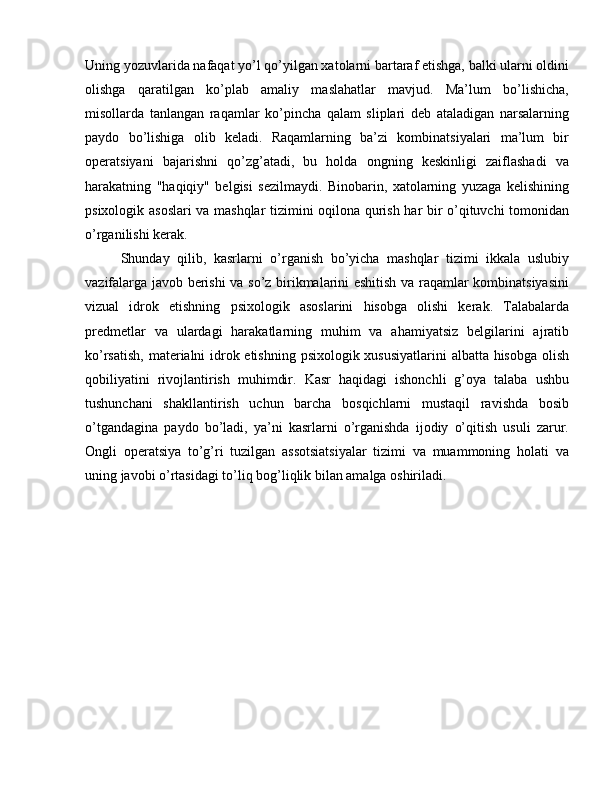 Uning yozuvlarida nafaqat yo’l qo’yilgan xatolarni bartaraf etishga, balki ularni oldini
olishga   qaratilgan   ko’plab   amaliy   maslahatlar   mavjud.   Ma’lum   bo’lishicha,
misollarda   tanlangan   raqamlar   ko’pincha   qalam   sliplari   deb   ataladigan   narsalarning
paydo   bo’lishiga   olib   keladi.   Raqamlarning   ba’zi   kombinatsiyalari   ma’lum   bir
operatsiyani   bajarishni   qo’zg’atadi,   bu   holda   ongning   keskinligi   zaiflashadi   va
harakatning   "haqiqiy"   belgisi   sezilmaydi.   Binobarin,   xatolarning   yuzaga   kelishining
psixologik asoslari va mashqlar tizimini oqilona qurish har bir o’qituvchi tomonidan
o’rganilishi kerak.
Shunday   qilib,   kasrlarni   o’rganish   bo’yicha   mashqlar   tizimi   ikkala   uslubiy
vazifalarga javob berishi va so’z birikmalarini eshitish va raqamlar kombinatsiyasini
vizual   idrok   etishning   psixologik   asoslarini   hisobga   olishi   kerak.   Talabalarda
predmetlar   va   ulardagi   harakatlarning   muhim   va   ahamiyatsiz   belgilarini   ajratib
ko’rsatish, materialni idrok etishning psixologik xususiyatlarini  albatta hisobga  olish
qobiliyatini   rivojlantirish   muhimdir.   Kasr   haqidagi   ishonchli   g’oya   talaba   ushbu
tushunchani   shakllantirish   uchun   barcha   bosqichlarni   mustaqil   ravishda   bosib
o’tgandagina   paydo   bo’ladi,   ya’ni   kasrlarni   o’rganishda   ijodiy   o’qitish   usuli   zarur.
Ongli   operatsiya   to’g’ri   tuzilgan   assotsiatsiyalar   tizimi   va   muammoning   holati   va
uning javobi o’rtasidagi to’liq bog’liqlik bilan amalga oshiriladi. 