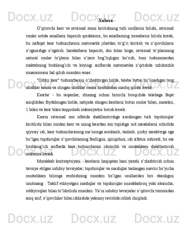 Xulosa
O’qituvchi   kasr   va  ratsional   sonni   kiritishning   turli   usullarini   bilishi,   ratsional
sonlar  ustida amallarni  bajarish qoidalarini, bu amallarning xossalarini  bilishi  kerak,
bu   nafaqat   kasr   tushunchasini   matematik   jihatdan   to’g’ri   kiritish   va   o’quvchilarni
o’rganishga   o’rgatish.   harakatlarni   bajarish,   shu   bilan   birga,   ratsional   to’plamning
natural   sonlar   to’plami   bilan   o’zaro   bog’liqligini   ko’rish,   buni   tushunmasdan
maktabning   boshlang’ich   va   keyingi   sinflarida   matematika   o’qitishda   uzluksizlik
muammosini hal qilish mumkin emas.
"Oddiy kasr" tushunchasini o’zlashtirgan holda, talaba butun bo’linadigan teng
ulushlar sonini va olingan ulushlar sonini hisoblashni mashq qilishi kerak.
Kasrlar   -   bu   raqamlar,   shuning   uchun   birinchi   bosqichda   talabaga   faqat
aniqlikdan foydalangan holda, natijada olingan kasrlarni butun sonlar bilan, masalan,
1 bilan va kasr bilan taqqoslash imkoniyatini berish kerak.
Kasrni   ratsional   son   sifatida   shakllantirishga   asoslangan   turli   topshiriqlar
kiritilishi  bilan  sondan   kasr  va  uning  kasrdan   son  topishga   oid  masalalarni  echishda
qiyosiy ish, kasr tushunchasining ma’nosiga asoslanib, tanlash. ijodiy xarakterga ega
bo’lgan topshiriqlar o’quvchilarning faolligini, qiziqishini, ish sifatini oshiradi, bu esa
boshlang’ich   sinflarda   kasr   tushunchasini   ishonchli   va   mustahkam   shakllantirish
imkonini beradi.
Murakkab kontseptsiyani  - kasrlarni haqiqatan ham  yaxshi  o’zlashtirish uchun
tavsiya etilgan uslubiy tavsiyalar, topshiriqlar va mashqlar tanlangan mavzu bo’yicha
mustahkam   bilimga   erishishning   mumkin   bo’lgan   usullaridan   biri   ekanligini
unutmang   .   Taklif   etilayotgan   mashqlar   va   topshiriqlar   murakkabroq   yoki   aksincha,
oddiyroqlari bilan to’ldirilishi mumkin. Ya’ni uslubiy tavsiyalar o’qituvchi tomonidan
aniq sinf, o’quvchilar bilan ishlashda yakuniy ravishda ishlab chiqiladi. 