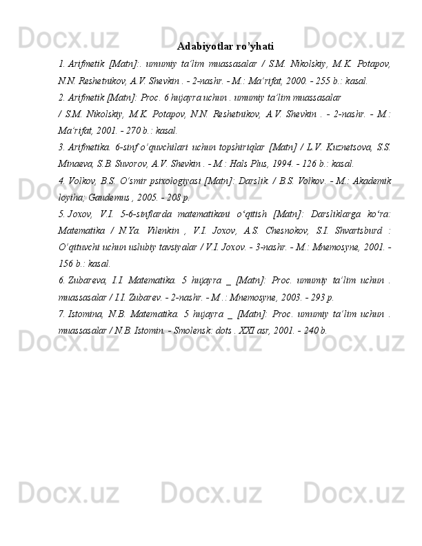 Adabiyotlar ro’yhati
1.  Arifmetik   [Matn]:.   umumiy   ta’lim   muassasalar   /   S.M.   Nikolskiy,   M.K.   Potapov,
N.N. Reshetnikov, A.V. Shevkin . - 2-nashr. - M.: Ma’rifat, 2000. - 255 b.: kasal.
2.  Arifmetik [Matn]: Proc. 6 hujayra uchun . umumiy ta’lim muassasalar 
/   S.M.   Nikolskiy,   M.K.   Potapov,   N.N.   Reshetnikov,   A.V.   Shevkin   .   -   2-nashr.   -   M.:
Ma’rifat, 2001. - 270 b.: kasal.
3.  Arifmetika.   6-sinf   o’quvchilari   uchun   topshiriqlar   [Matn]   /   L.V.   Kuznetsova,   S.S.
Minaeva, S.B. Suvorov, A.V. Shevkin . - M.: Hals Plus, 1994. - 126 b.: kasal.
4.  Volkov, B.S. O’smir psixologiyasi  [Matn]: Darslik. / B.S. Volkov. - M.: Akademik
loyiha; Gaudemus , 2005. - 208 p.
5.  Joxov,   V.I.   5-6-sinflarda   matematikani   o qitish   [Matn]:   Darsliklarga   ko ra:ʻ ʻ
Matematika   /   N.Ya.   Vilenkin   ,   V.I.   Joxov,   A.S.   Chesnokov,   S.I.   Shvartsburd   :
O’qituvchi uchun uslubiy tavsiyalar / V.I. Joxov. - 3-nashr. - M.: Mnemosyne, 2001. -
156 b.: kasal.
6.  Zubareva,   I.I.   Matematika.   5   hujayra   _   [Matn]:   Proc.   umumiy   ta’lim   uchun   .
muassasalar / I.I. Zubarev. - 2-nashr. - M .: Mnemosyne, 2003. - 293 p.
7.  Istomina,   N.B.   Matematika.   5   hujayra   _   [Matn]:   Proc.   umumiy   ta’lim   uchun   .
muassasalar / N.B. Istomin. - Smolensk: dots .  XXI  asr, 2001. - 240 b. 