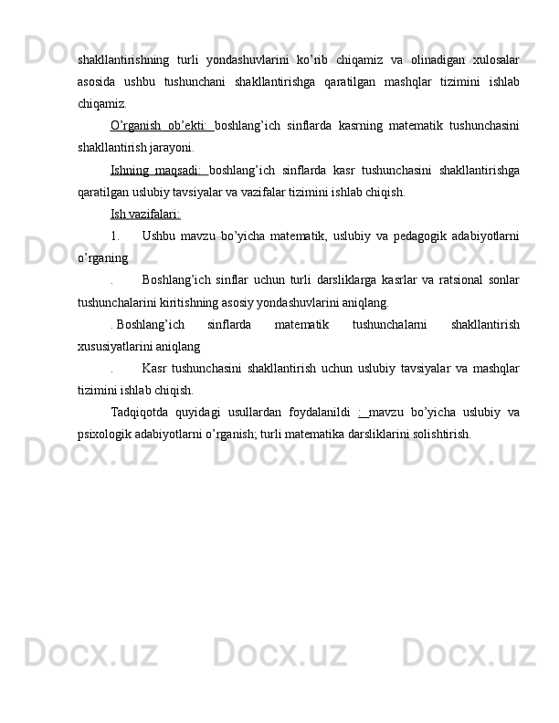 shakllantirishning   turli   yondashuvlarini   ko’rib   chiqamiz   va   olinadigan   xulosalar
asosida   ushbu   tushunchani   shakllantirishga   qaratilgan   mashqlar   tizimini   ishlab
chiqamiz.
O’rganish   ob’ekti:   boshlang’ich   sinflarda   kasrning   matematik   tushunchasini
shakllantirish jarayoni.
Ishning   maqsadi:   boshlang’ich   sinflarda   kasr   tushunchasini   shakllantirishga
qaratilgan uslubiy tavsiyalar va vazifalar tizimini ishlab chiqish.
Ish vazifalari:
1.  Ushbu   mavzu   bo’yicha   matematik,   uslubiy   va   pedagogik   adabiyotlarni
o’rganing
.  Boshlang’ich   sinflar   uchun   turli   darsliklarga   kasrlar   va   ratsional   sonlar
tushunchalarini kiritishning asosiy yondashuvlarini aniqlang.
. Boshlang’ich  sinflarda   matematik   tushunchalarni   shakllantirish
xususiyatlarini aniqlang
.  Kasr   tushunchasini   shakllantirish   uchun   uslubiy   tavsiyalar   va   mashqlar
tizimini ishlab chiqish.
Tadqiqotda   quyidagi   usullardan   foydalanildi   :   mavzu   bo’yicha   uslubiy   va
psixologik adabiyotlarni o’rganish; turli matematika darsliklarini solishtirish.