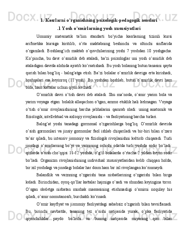 1. Kasrlarni o’rganishning psixologik-pedagogik asoslari
.1 Yosh o’smirlarning yosh xususiyatlari
Umumiy   matematik   ta’lim   standarti   bo’yicha   kasrlarning   tizimli   kursi
arifmetika   kursiga   kiritilib,   o’rta   maktabning   beshinchi   va   oltinchi   sinflarida
o’rganiladi.   Boshlang’ich   maktab   o’quvchilarining   yoshi   7   yoshdan   10   yoshgacha.
Ko’pincha,   bu   davr   o’smirlik   deb   ataladi,   ba’zi   psixologlar   uni   yosh   o’smirlik   deb
ataladigan davrda alohida ajratib ko’rsatishadi. Bu yosh bolaning butun tanasini qayta
qurish bilan bog’liq - balog’atga etish. Ba’zi bolalar o’smirlik davriga erta kirishadi,
boshqalari   esa   keyinroq   (11   yosh).   Bu   yoshdan   boshlab,   butun   o’smirlik   davri   ham
bola, ham kattalar uchun qiyin kechadi.
O’smirlik   davri   o’tish   davri   deb   ataladi.   Shu   ma’noda,   o’smir   yarim   bola   va
yarim voyaga etgan: bolalik allaqachon o’tgan, ammo etuklik hali kelmagan. Voyaga
o’tish   o’smir   rivojlanishining   barcha   jabhalarini   qamrab   oladi:   uning   anatomik   va
fiziologik, intellektual va axloqiy rivojlanishi - va faoliyatining barcha turlari.
Balog’at   yoshi   tanadagi   gormonal   o’zgarishlarga   bog’liq.   O’smirlik   davrida
o’sish   gormonlari  va  jinsiy  gormonlar  faol   ishlab  chiqariladi   va  bir-biri   bilan  o’zaro
ta’sir   qiladi,  bu   intensiv   jismoniy  va   fiziologik  rivojlanishni   keltirib  chiqaradi.   Turli
jinsdagi   o’smirlarning   bo’yi   va   vaznining   oshishi   odatda   turli   yoshda   sodir   bo’ladi:
qizlarda o’sish cho’qqisi 11-12 yoshda, o’g’il bolalarda o’rtacha 2 yildan keyin sodir
bo’ladi.   Organizm   rivojlanishining   individual   xususiyatlaridan   kelib   chiqqan   holda,
bir xil yoshdagi va jinsdagi bolalar har doim ham bir xil rivojlangan ko’rinmaydi.
Balandlik   va   vaznning   o’zgarishi   tana   nisbatlarining   o’zgarishi   bilan   birga
keladi. Birinchidan, oyoq-qo’llar kattalar hajmiga o’sadi va shundan keyingina torso.
O’sgan   skeletga   nisbatan   mushak   massasining   etishmasligi   o’smirni   noqulay   his
qiladi, o’smir nomutanosib, burchakli ko’rinadi.
O’smir kayfiyat va jismoniy faoliyatdagi sababsiz o’zgarish bilan tavsiflanadi.
Bu,   birinchi   navbatda,   tananing   tez   o’sishi   natijasida   yurak,   o’pka   faoliyatida
qiyinchiliklar   paydo   bo’lishi   va   buning   natijasida   miyaning   qon   bilan 