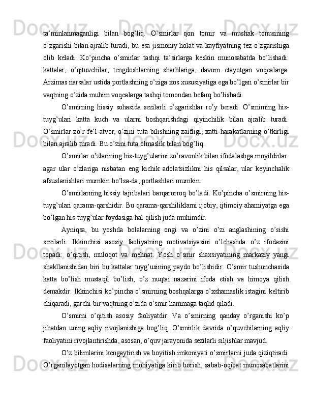 ta’minlanmaganligi   bilan   bog’liq.   O’smirlar   qon   tomir   va   mushak   tonusining
o’zgarishi bilan ajralib turadi, bu esa jismoniy holat va kayfiyatning tez o’zgarishiga
olib   keladi.   Ko’pincha   o’smirlar   tashqi   ta’sirlarga   keskin   munosabatda   bo’lishadi:
kattalar,   o’qituvchilar,   tengdoshlarning   sharhlariga,   davom   etayotgan   voqealarga.
Arzimas narsalar ustida portlashning o’ziga xos xususiyatiga ega bo’lgan o’smirlar bir
vaqtning o’zida muhim voqealarga tashqi tomondan befarq bo’lishadi.
O’smirning   hissiy   sohasida   sezilarli   o’zgarishlar   ro’y   beradi.   O’smirning   his-
tuyg’ulari   katta   kuch   va   ularni   boshqarishdagi   qiyinchilik   bilan   ajralib   turadi.
O’smirlar zo’r fe’l-atvor, o’zini tuta bilishning zaifligi, xatti-harakatlarning o’tkirligi
bilan ajralib turadi. Bu o’zini tuta olmaslik bilan bog’liq.
O’smirlar o’zlarining his-tuyg’ularini zo’ravonlik bilan ifodalashga moyildirlar:
agar   ular   o’zlariga   nisbatan   eng   kichik   adolatsizlikni   his   qilsalar,   ular   keyinchalik
afsuslanishlari mumkin bo’lsa-da, portlashlari mumkin.
O’smirlarning hissiy tajribalari barqarorroq bo’ladi. Ko’pincha o’smirning his-
tuyg’ulari qarama-qarshidir. Bu qarama-qarshiliklarni ijobiy, ijtimoiy ahamiyatga ega
bo’lgan his-tuyg’ular foydasiga hal qilish juda muhimdir.
Ayniqsa,   bu   yoshda   bolalarning   ongi   va   o’zini   o’zi   anglashining   o’sishi
sezilarli.   Ikkinchisi   asosiy   faoliyatning   motivatsiyasini   o’lchashda   o’z   ifodasini
topadi:   o’qitish,   muloqot   va   mehnat.   Yosh   o’smir   shaxsiyatining   markaziy   yangi
shakllanishidan biri bu kattalar tuyg’usining paydo bo’lishidir. O’smir tushunchasida
katta   bo’lish   mustaqil   bo’lish,   o’z   nuqtai   nazarini   ifoda   etish   va   himoya   qilish
demakdir. Ikkinchisi ko’pincha o’smirning boshqalarga o’xshamaslik istagini keltirib
chiqaradi, garchi bir vaqtning o’zida o’smir hammaga taqlid qiladi.
O’smirni   o’qitish   asosiy   faoliyatdir.   Va   o’smirning   qanday   o’rganishi   ko’p
jihatdan   uning   aqliy   rivojlanishiga   bog’liq.   O’smirlik   davrida   o’quvchilarning   aqliy
faoliyatini rivojlantirishda, asosan, o’quv jarayonida sezilarli siljishlar mavjud.
O’z bilimlarini kengaytirish va boyitish imkoniyati o’smirlarni juda qiziqtiradi.
O’rganilayotgan hodisalarning mohiyatiga kirib borish, sabab-oqibat munosabatlarini 