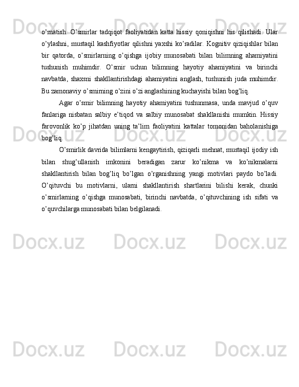 o’rnatish.   O’smirlar   tadqiqot   faoliyatidan   katta   hissiy   qoniqishni   his   qilishadi.   Ular
o’ylashni,  mustaqil  kashfiyotlar  qilishni  yaxshi  ko’radilar.  Kognitiv  qiziqishlar   bilan
bir   qatorda,   o’smirlarning   o’qishga   ijobiy   munosabati   bilan   bilimning   ahamiyatini
tushunish   muhimdir.   O’smir   uchun   bilimning   hayotiy   ahamiyatini   va   birinchi
navbatda,   shaxsni   shakllantirishdagi   ahamiyatini   anglash,   tushunish   juda   muhimdir.
Bu zamonaviy o’smirning o’zini o’zi anglashining kuchayishi bilan bog’liq.
Agar   o’smir   bilimning   hayotiy   ahamiyatini   tushunmasa,   unda   mavjud   o’quv
fanlariga   nisbatan   salbiy   e’tiqod   va   salbiy   munosabat   shakllanishi   mumkin.   Hissiy
farovonlik   ko’p   jihatdan   uning   ta’lim   faoliyatini   kattalar   tomonidan   baholanishiga
bog’liq.
O’smirlik davrida bilimlarni kengaytirish, qiziqarli mehnat, mustaqil ijodiy ish
bilan   shug’ullanish   imkonini   beradigan   zarur   ko’nikma   va   ko’nikmalarni
shakllantirish   bilan   bog’liq   bo’lgan   o’rganishning   yangi   motivlari   paydo   bo’ladi.
O’qituvchi   bu   motivlarni,   ularni   shakllantirish   shartlarini   bilishi   kerak,   chunki
o’smirlarning   o’qishga   munosabati,   birinchi   navbatda,   o’qituvchining   ish   sifati   va
o’quvchilarga munosabati bilan belgilanadi. 