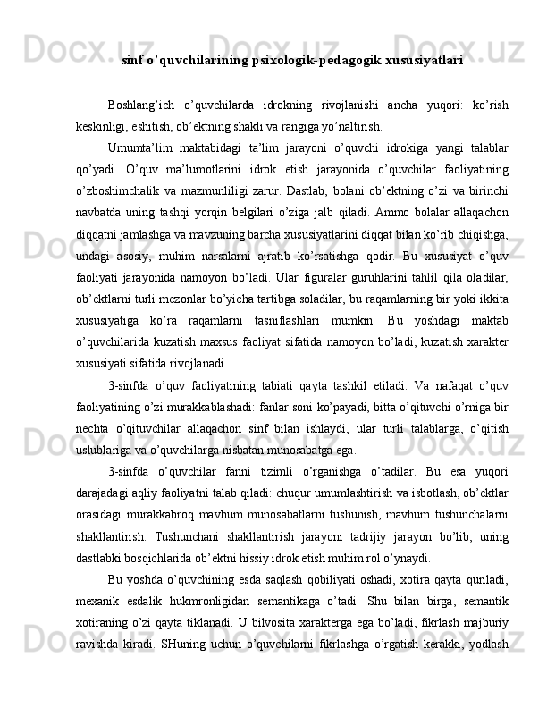 sinf o’quvchilarining  psixologik-pedagogik xususiyatlari
kasr matematik tushunchasini assimilyatsiya qilish
Boshlang’ich   o’quvchilarda   idrokning   rivojlanishi   ancha   yuqori:   ko’rish
keskinligi, eshitish, ob’ektning shakli va rangiga yo’naltirish.
Umumta’lim   maktabidagi   ta’lim   jarayoni   o’quvchi   idrokiga   yangi   talablar
qo’yadi.   O’quv   ma’lumotlarini   idrok   etish   jarayonida   o’quvchilar   faoliyatining
o’zboshimchalik   va   mazmunliligi   zarur.   Dastlab,   bolani   ob’ektning   o’zi   va   birinchi
navbatda   uning   tashqi   yorqin   belgilari   o’ziga   jalb   qiladi.   Ammo   bolalar   allaqachon
diqqatni jamlashga va mavzuning barcha xususiyatlarini diqqat bilan ko’rib chiqishga,
undagi   asosiy,   muhim   narsalarni   ajratib   ko’rsatishga   qodir.   Bu   xususiyat   o’quv
faoliyati   jarayonida   namoyon   bo’ladi.   Ular   figuralar   guruhlarini   tahlil   qila   oladilar,
ob’ektlarni turli mezonlar bo’yicha tartibga soladilar, bu raqamlarning bir yoki ikkita
xususiyatiga   ko’ra   raqamlarni   tasniflashlari   mumkin.   Bu   yoshdagi   maktab
o’quvchilarida   kuzatish   maxsus   faoliyat   sifatida   namoyon   bo’ladi,   kuzatish   xarakter
xususiyati sifatida rivojlanadi.
3-sinfda   o’quv   faoliyatining   tabiati   qayta   tashkil   etiladi.   Va   nafaqat   o’quv
faoliyatining o’zi murakkablashadi: fanlar soni ko’payadi, bitta o’qituvchi o’rniga bir
nechta   o’qituvchilar   allaqachon   sinf   bilan   ishlaydi,   ular   turli   talablarga,   o’qitish
uslublariga va o’quvchilarga nisbatan munosabatga ega.
3-sinfda   o’quvchilar   fanni   tizimli   o’rganishga   o’tadilar.   Bu   esa   yuqori
darajadagi aqliy faoliyatni talab qiladi: chuqur umumlashtirish va isbotlash, ob’ektlar
orasidagi   murakkabroq   mavhum   munosabatlarni   tushunish,   mavhum   tushunchalarni
shakllantirish.   Tushunchani   shakllantirish   jarayoni   tadrijiy   jarayon   bo’lib,   uning
dastlabki bosqichlarida ob’ektni hissiy idrok etish muhim rol o’ynaydi.
Bu   yoshda   o’quvchining   esda   saqlash   qobiliyati   oshadi,   xotira   qayta   quriladi,
mexanik   esdalik   hukmronligidan   semantikaga   o’tadi.   Shu   bilan   birga,   semantik
xotiraning o’zi  qayta tiklanadi. U bilvosita  xarakterga ega  bo’ladi, fikrlash  majburiy
ravishda   kiradi.   SHuning   uchun   o’quvchilarni   fikrlashga   o’rgatish   kerakki,   yodlash 