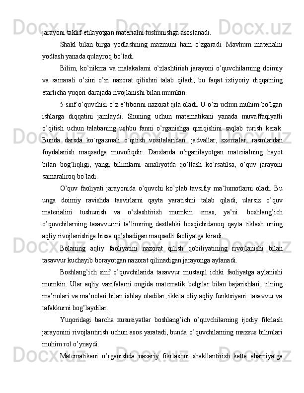 jarayoni taklif etilayotgan materialni tushunishga asoslanadi.
Shakl   bilan   birga   yodlashning   mazmuni   ham   o’zgaradi.   Mavhum   materialni
yodlash yanada qulayroq bo’ladi.
Bilim,   ko’nikma   va   malakalarni   o’zlashtirish   jarayoni   o’quvchilarning   doimiy
va   samarali   o’zini   o’zi   nazorat   qilishni   talab   qiladi,   bu   faqat   ixtiyoriy   diqqatning
etarlicha yuqori darajada rivojlanishi bilan mumkin.
5-sinf o’quvchisi o’z e’tiborini nazorat qila oladi. U o’zi uchun muhim bo’lgan
ishlarga   diqqatini   jamlaydi.   Shuning   uchun   matematikani   yanada   muvaffaqiyatli
o’qitish   uchun   talabaning   ushbu   fanni   o’rganishga   qiziqishini   saqlab   turish   kerak.
Bunda   darsda   ko`rgazmali   o`qitish   vositalaridan:   jadvallar,   sxemalar,   rasmlardan
foydalanish   maqsadga   muvofiqdir.   Darslarda   o’rganilayotgan   materialning   hayot
bilan   bog’liqligi,   yangi   bilimlarni   amaliyotda   qo’llash   ko’rsatilsa,   o’quv   jarayoni
samaraliroq bo’ladi.
O’quv   faoliyati   jarayonida   o’quvchi   ko’plab   tavsifiy   ma’lumotlarni   oladi.   Bu
unga   doimiy   ravishda   tasvirlarni   qayta   yaratishni   talab   qiladi,   ularsiz   o’quv
materialini   tushunish   va   o’zlashtirish   mumkin   emas,   ya’ni.   boshlang’ich
o’quvchilarning   tasavvurini   ta’limning   dastlabki   bosqichidanoq   qayta   tiklash   uning
aqliy rivojlanishiga hissa qo’shadigan maqsadli faoliyatga kiradi.
Bolaning   aqliy   faoliyatini   nazorat   qilish   qobiliyatining   rivojlanishi   bilan
tasavvur kuchayib borayotgan nazorat qilinadigan jarayonga aylanadi.
Boshlang’ich   sinf   o’quvchilarida   tasavvur   mustaqil   ichki   faoliyatga   aylanishi
mumkin.   Ular   aqliy   vazifalarni   ongida   matematik   belgilar   bilan   bajarishlari,   tilning
ma’nolari va ma’nolari bilan ishlay oladilar, ikkita oliy aqliy funktsiyani: tasavvur va
tafakkurni bog’laydilar.
Yuqoridagi   barcha   xususiyatlar   boshlang’ich   o’quvchilarning   ijodiy   fikrlash
jarayonini rivojlantirish uchun asos yaratadi, bunda o’quvchilarning maxsus bilimlari
muhim rol o’ynaydi.
Matematikani   o’rganishda   nazariy   fikrlashni   shakllantirish   katta   ahamiyatga 