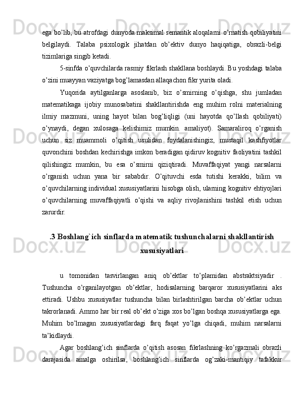 ega bo’lib, bu atrofdagi dunyoda maksimal semantik aloqalarni o’rnatish qobiliyatini
belgilaydi.   Talaba   psixologik   jihatdan   ob’ektiv   dunyo   haqiqatiga,   obrazli-belgi
tizimlariga singib ketadi.
5-sinfda o’quvchilarda rasmiy fikrlash shakllana boshlaydi. Bu yoshdagi talaba
o’zini muayyan vaziyatga bog’lamasdan allaqachon fikr yurita oladi.
Yuqorida   aytilganlarga   asoslanib,   biz   o’smirning   o’qishga,   shu   jumladan
matematikaga   ijobiy   munosabatini   shakllantirishda   eng   muhim   rolni   materialning
ilmiy   mazmuni,   uning   hayot   bilan   bog’liqligi   (uni   hayotda   qo’llash   qobiliyati)
o’ynaydi,   degan   xulosaga   kelishimiz   mumkin.   amaliyot).   Samaraliroq   o’rganish
uchun   siz   muammoli   o’qitish   usulidan   foydalanishingiz,   mustaqil   kashfiyotlar
quvonchini boshdan kechirishga imkon beradigan qidiruv kognitiv faoliyatini tashkil
qilishingiz   mumkin,   bu   esa   o’smirni   qiziqtiradi.   Muvaffaqiyat   yangi   narsalarni
o’rganish   uchun   yana   bir   sababdir.   O’qituvchi   esda   tutishi   kerakki,   bilim   va
o’quvchilarning individual xususiyatlarini hisobga olish, ularning kognitiv ehtiyojlari
o’quvchilarning   muvaffaqiyatli   o’qishi   va   aqliy   rivojlanishini   tashkil   etish   uchun
zarurdir.
.3 Boshlang`ich sinflarda matematik tushunchalarni shakllantirish
xususiyatlari
u   tomonidan   tasvirlangan   aniq   ob’ektlar   to’plamidan   abstraktsiyadir   .
Tushuncha   o’rganilayotgan   ob’ektlar,   hodisalarning   barqaror   xususiyatlarini   aks
ettiradi.   Ushbu   xususiyatlar   tushuncha   bilan   birlashtirilgan   barcha   ob’ektlar   uchun
takrorlanadi. Ammo har bir real ob’ekt o’ziga xos bo’lgan boshqa xususiyatlarga ega.
Muhim   bo’lmagan   xususiyatlardagi   farq   faqat   yo’lga   chiqadi,   muhim   narsalarni
ta’kidlaydi.
Agar   boshlang’ich   sinflarda   o’qitish   asosan   fikrlashning   ko’rgazmali   obrazli
darajasida   amalga   oshirilsa,   boshlang’ich   sinflarda   og’zaki-mantiqiy   tafakkur 