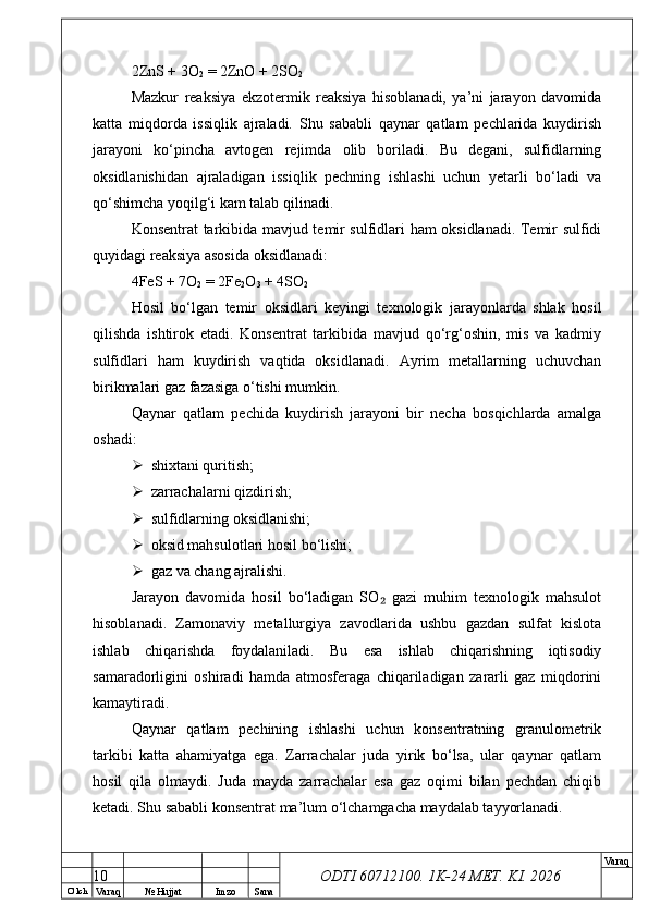 O’ lch
Va raq №  Hujjat Imzo Sana Va raq
ODTI 60712100. 1K-24 МЕТ.  KI . 20262ZnS + 3O
2  = 2ZnO + 2SO
2
Mazkur   reaksiya   ekzotermik   reaksiya   hisoblanadi,   ya’ni   jarayon   davomida
katta   miqdorda   issiqlik   ajraladi.   Shu   sababli   qaynar   qatlam   pechlarida   kuydirish
jarayoni   ko‘pincha   avtogen   rejimda   olib   boriladi.   Bu   degani,   sulfidlarning
oksidlanishidan   ajraladigan   issiqlik   pechning   ishlashi   uchun   yetarli   bo‘ladi   va
qo‘shimcha yoqilg‘i kam talab qilinadi.
Konsentrat tarkibida mavjud temir sulfidlari ham oksidlanadi. Temir sulfidi
quyidagi reaksiya asosida oksidlanadi:
4FeS + 7O
2  = 2Fe
2 O
3  + 4SO
2
Hosil   bo‘lgan   temir   oksidlari   keyingi   texnologik   jarayonlarda   shlak   hosil
qilishda   ishtirok   etadi.   Konsentrat   tarkibida   mavjud   qo‘rg‘oshin,   mis   va   kadmiy
sulfidlari   ham   kuydirish   vaqtida   oksidlanadi.   Ayrim   metallarning   uchuvchan
birikmalari gaz fazasiga o‘tishi mumkin.
Qaynar   qatlam   pechida   kuydirish   jarayoni   bir   necha   bosqichlarda   amalga
oshadi:
 shixtani quritish;
 zarrachalarni qizdirish;
 sulfidlarning oksidlanishi;
 oksid mahsulotlari hosil bo‘lishi;
 gaz va chang ajralishi.
Jarayon   davomida   hosil   bo‘ladigan   SO   gazi   muhim   texnologik   mahsulot₂
hisoblanadi.   Zamonaviy   metallurgiya   zavodlarida   ushbu   gazdan   sulfat   kislota
ishlab   chiqarishda   foydalaniladi.   Bu   esa   ishlab   chiqarishning   iqtisodiy
samaradorligini   oshiradi   hamda   atmosferaga   chiqariladigan   zararli   gaz   miqdorini
kamaytiradi.
Qaynar   qatlam   pechining   ishlashi   uchun   konsentratning   granulometrik
tarkibi   katta   ahamiyatga   ega.   Zarrachalar   juda   yirik   bo‘lsa,   ular   qaynar   qatlam
hosil   qila   olmaydi.   Juda   mayda   zarrachalar   esa   gaz   oqimi   bilan   pechdan   chiqib
ketadi. Shu sababli konsentrat ma’lum o‘lchamgacha maydalab tayyorlanadi.
10 