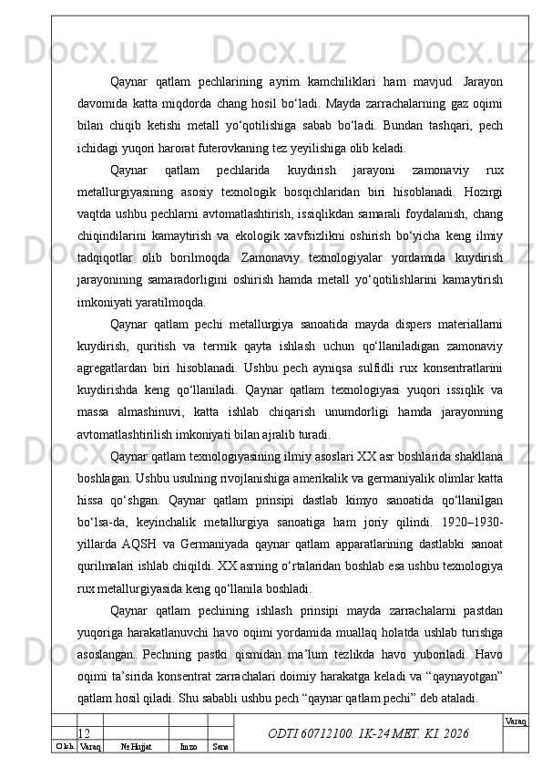 O’ lch
Va raq №  Hujjat Imzo Sana Va raq
ODTI 60712100. 1K-24 МЕТ.  KI . 2026Qaynar   qatlam   pechlarining   ayrim   kamchiliklari   ham   mavjud.   Jarayon
davomida   katta   miqdorda   chang   hosil   bo‘ladi.   Mayda   zarrachalarning   gaz   oqimi
bilan   chiqib   ketishi   metall   yo‘qotilishiga   sabab   bo‘ladi.   Bundan   tashqari,   pech
ichidagi yuqori harorat futerovkaning tez yeyilishiga olib keladi.
Qaynar   qatlam   pechlarida   kuydirish   jarayoni   zamonaviy   rux
metallurgiyasining   asosiy   texnologik   bosqichlaridan   biri   hisoblanadi.   Hozirgi
vaqtda ushbu  pechlarni  avtomatlashtirish,  issiqlikdan  samarali  foydalanish, chang
chiqindilarini   kamaytirish   va   ekologik   xavfsizlikni   oshirish   bo‘yicha   keng   ilmiy
tadqiqotlar   olib   borilmoqda.   Zamonaviy   texnologiyalar   yordamida   kuydirish
jarayonining   samaradorligini   oshirish   hamda   metall   yo‘qotilishlarini   kamaytirish
imkoniyati yaratilmoqda.
Qaynar   qatlam   pechi   metallurgiya   sanoatida   mayda   dispers   materiallarni
kuydirish,   quritish   va   termik   qayta   ishlash   uchun   qo‘llaniladigan   zamonaviy
agregatlardan   biri   hisoblanadi.   Ushbu   pech   ayniqsa   sulfidli   rux   konsentratlarini
kuydirishda   keng   qo‘llaniladi.   Qaynar   qatlam   texnologiyasi   yuqori   issiqlik   va
massa   almashinuvi,   katta   ishlab   chiqarish   unumdorligi   hamda   jarayonning
avtomatlashtirilish imkoniyati bilan ajralib turadi.
Qaynar qatlam texnologiyasining ilmiy asoslari XX asr boshlarida shakllana
boshlagan. Ushbu usulning rivojlanishiga amerikalik va germaniyalik olimlar katta
hissa   qo‘shgan.   Qaynar   qatlam   prinsipi   dastlab   kimyo   sanoatida   qo‘llanilgan
bo‘lsa-da,   keyinchalik   metallurgiya   sanoatiga   ham   joriy   qilindi.   1920–1930-
yillarda   AQSH   va   Germaniyada   qaynar   qatlam   apparatlarining   dastlabki   sanoat
qurilmalari ishlab chiqildi. XX asrning o‘rtalaridan boshlab esa ushbu texnologiya
rux metallurgiyasida keng qo‘llanila boshladi.
Qaynar   qatlam   pechining   ishlash   prinsipi   mayda   zarrachalarni   pastdan
yuqoriga   harakatlanuvchi   havo   oqimi   yordamida   muallaq   holatda   ushlab   turishga
asoslangan.   Pechning   pastki   qismidan   ma’lum   tezlikda   havo   yuboriladi.   Havo
oqimi  ta’sirida konsentrat  zarrachalari  doimiy harakatga keladi  va “qaynayotgan”
qatlam hosil qiladi. Shu sababli ushbu pech “qaynar qatlam pechi” deb ataladi.
12 