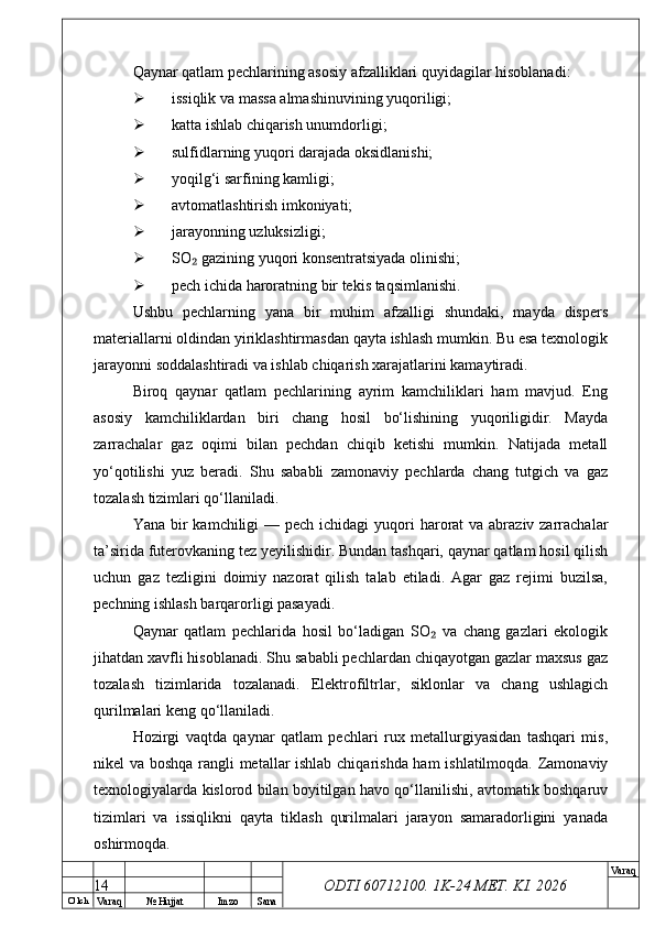 O’ lch
Va raq №  Hujjat Imzo Sana Va raq
ODTI 60712100. 1K-24 МЕТ.  KI . 2026Qaynar qatlam pechlarining asosiy afzalliklari quyidagilar hisoblanadi:
 issiqlik va massa almashinuvining yuqoriligi;
 katta ishlab chiqarish unumdorligi;
 sulfidlarning yuqori darajada oksidlanishi;
 yoqilg‘i sarfining kamligi;
 avtomatlashtirish imkoniyati;
 jarayonning uzluksizligi;
 SO  gazining yuqori konsentratsiyada olinishi;₂
 pech ichida haroratning bir tekis taqsimlanishi.
Ushbu   pechlarning   yana   bir   muhim   afzalligi   shundaki,   mayda   dispers
materiallarni oldindan yiriklashtirmasdan qayta ishlash mumkin. Bu esa texnologik
jarayonni soddalashtiradi va ishlab chiqarish xarajatlarini kamaytiradi.
Biroq   qaynar   qatlam   pechlarining   ayrim   kamchiliklari   ham   mavjud.   Eng
asosiy   kamchiliklardan   biri   chang   hosil   bo‘lishining   yuqoriligidir.   Mayda
zarrachalar   gaz   oqimi   bilan   pechdan   chiqib   ketishi   mumkin.   Natijada   metall
yo‘qotilishi   yuz   beradi.   Shu   sababli   zamonaviy   pechlarda   chang   tutgich   va   gaz
tozalash tizimlari qo‘llaniladi.
Yana bir  kamchiligi  — pech ichidagi  yuqori  harorat  va abraziv zarrachalar
ta’sirida futerovkaning tez yeyilishidir. Bundan tashqari, qaynar qatlam hosil qilish
uchun   gaz   tezligini   doimiy   nazorat   qilish   talab   etiladi.   Agar   gaz   rejimi   buzilsa,
pechning ishlash barqarorligi pasayadi.
Qaynar   qatlam   pechlarida   hosil   bo‘ladigan   SO   va   chang   gazlari   ekologik	
₂
jihatdan xavfli hisoblanadi. Shu sababli pechlardan chiqayotgan gazlar maxsus gaz
tozalash   tizimlarida   tozalanadi.   Elektrofiltrlar,   siklonlar   va   chang   ushlagich
qurilmalari keng qo‘llaniladi.
Hozirgi   vaqtda   qaynar   qatlam   pechlari   rux   metallurgiyasidan   tashqari   mis,
nikel va boshqa rangli metallar ishlab chiqarishda ham ishlatilmoqda. Zamonaviy
texnologiyalarda kislorod bilan boyitilgan havo qo‘llanilishi, avtomatik boshqaruv
tizimlari   va   issiqlikni   qayta   tiklash   qurilmalari   jarayon   samaradorligini   yanada
oshirmoqda.
14 