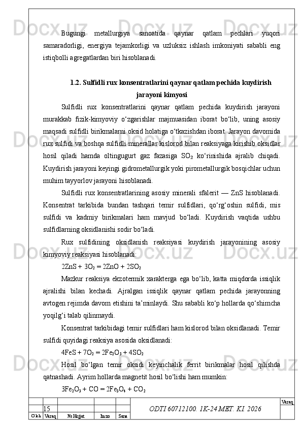 O’ lch
Va raq №  Hujjat Imzo Sana Va raq
ODTI 60712100. 1K-24 МЕТ.  KI . 2026Bugungi   metallurgiya   sanoatida   qaynar   qatlam   pechlari   yuqori
samaradorligi,   energiya   tejamkorligi   va   uzluksiz   ishlash   imkoniyati   sababli   eng
istiqbolli agregatlardan biri hisoblanadi.
1.2. Sulfidli rux konsentratlarini qaynar qatlam pechida kuydirish
jarayoni kimyosi
Sulfidli   rux   konsentratlarini   qaynar   qatlam   pechida   kuydirish   jarayoni
murakkab   fizik-kimyoviy   o‘zgarishlar   majmuasidan   iborat   bo‘lib,   uning   asosiy
maqsadi sulfidli birikmalarni oksid holatiga o‘tkazishdan iborat. Jarayon davomida
rux sulfidi va boshqa sulfidli minerallar kislorod bilan reaksiyaga kirishib oksidlar
hosil   qiladi   hamda   oltingugurt   gaz   fazasiga   SO   ko‘rinishida   ajralib   chiqadi.₂
Kuydirish jarayoni keyingi gidrometallurgik yoki pirometallurgik bosqichlar uchun
muhim tayyorlov jarayoni hisoblanadi.
Sulfidli   rux   konsentratlarining   asosiy   minerali   sfalerit   —   ZnS   hisoblanadi.
Konsentrat   tarkibida   bundan   tashqari   temir   sulfidlari,   qo‘rg‘oshin   sulfidi,   mis
sulfidi   va   kadmiy   birikmalari   ham   mavjud   bo‘ladi.   Kuydirish   vaqtida   ushbu
sulfidlarning oksidlanishi sodir bo‘ladi.
Rux   sulfidining   oksidlanish   reaksiyasi   kuydirish   jarayonining   asosiy
kimyoviy reaksiyasi hisoblanadi:
2ZnS + 3O
2  = 2ZnO + 2SO
2
Mazkur   reaksiya   ekzotermik   xarakterga   ega   bo‘lib,   katta   miqdorda   issiqlik
ajralishi   bilan   kechadi.   Ajralgan   issiqlik   qaynar   qatlam   pechida   jarayonning
avtogen rejimda davom etishini ta’minlaydi. Shu sababli ko‘p hollarda qo‘shimcha
yoqilg‘i talab qilinmaydi.
Konsentrat tarkibidagi temir sulfidlari ham kislorod bilan oksidlanadi. Temir
sulfidi quyidagi reaksiya asosida oksidlanadi:
4FeS + 7O
2  = 2Fe
2 O
3  + 4SO
2
Hosil   bo‘lgan   temir   oksidi   keyinchalik   ferrit   birikmalar   hosil   qilishda
qatnashadi. Ayrim hollarda magnetit hosil bo‘lishi ham mumkin:
3Fe
2 O
3  + CO = 2Fe
3 O
4  + CO
2
15 