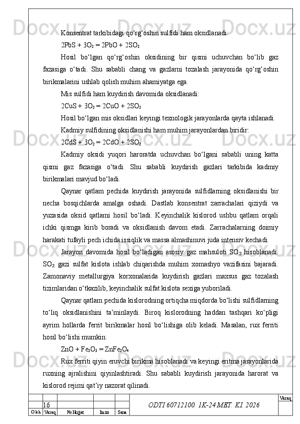 O’ lch
Va raq №  Hujjat Imzo Sana Va raq
ODTI 60712100. 1K-24 МЕТ.  KI . 2026Konsentrat tarkibidagi qo‘rg‘oshin sulfidi ham oksidlanadi:
2PbS + 3O
2  = 2PbO + 2SO
2
Hosil   bo‘lgan   qo‘rg‘oshin   oksidining   bir   qismi   uchuvchan   bo‘lib   gaz
fazasiga   o‘tadi.   Shu   sababli   chang   va   gazlarni   tozalash   jarayonida   qo‘rg‘oshin
birikmalarini ushlab qolish muhim ahamiyatga ega.
Mis sulfidi ham kuydirish davomida oksidlanadi:
2CuS + 3O
2  = 2CuO + 2SO
2
Hosil bo‘lgan mis oksidlari keyingi texnologik jarayonlarda qayta ishlanadi.
Kadmiy sulfidining oksidlanishi ham muhim jarayonlardan biridir:
2CdS + 3O
2  = 2CdO + 2SO
2
Kadmiy   oksidi   yuqori   haroratda   uchuvchan   bo‘lgani   sababli   uning   katta
qismi   gaz   fazasiga   o‘tadi.   Shu   sababli   kuydirish   gazlari   tarkibida   kadmiy
birikmalari mavjud bo‘ladi.
Qaynar   qatlam   pechida   kuydirish   jarayonida   sulfidlarning   oksidlanishi   bir
necha   bosqichlarda   amalga   oshadi.   Dastlab   konsentrat   zarrachalari   qiziydi   va
yuzasida   oksid   qatlami   hosil   bo‘ladi.   Keyinchalik   kislorod   ushbu   qatlam   orqali
ichki   qismga   kirib   boradi   va   oksidlanish   davom   etadi.   Zarrachalarning   doimiy
harakati tufayli pech ichida issiqlik va massa almashinuvi juda intensiv kechadi.
Jarayon   davomida   hosil   bo‘ladigan   asosiy   gaz   mahsuloti   SO   hisoblanadi.₂
SO   gazi   sulfat   kislota   ishlab   chiqarishda   muhim   xomashyo   vazifasini   bajaradi.	
₂
Zamonaviy   metallurgiya   korxonalarida   kuydirish   gazlari   maxsus   gaz   tozalash
tizimlaridan o‘tkazilib, keyinchalik sulfat kislota sexiga yuboriladi.
Qaynar qatlam pechida kislorodning ortiqcha miqdorda bo‘lishi sulfidlarning
to‘liq   oksidlanishini   ta’minlaydi.   Biroq   kislorodning   haddan   tashqari   ko‘pligi
ayrim   hollarda   ferrit   birikmalar   hosil   bo‘lishiga   olib   keladi.   Masalan,   rux   ferriti
hosil bo‘lishi mumkin:
ZnO + Fe
2 O
3  = ZnFe
2 O
4
Rux ferriti qiyin eruvchi birikma hisoblanadi va keyingi eritma jarayonlarida
ruxning   ajralishini   qiyinlashtiradi.   Shu   sababli   kuydirish   jarayonida   harorat   va
kislorod rejimi qat’iy nazorat qilinadi.
16 