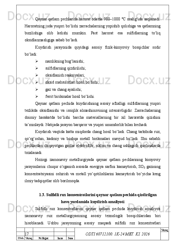 O’ lch
Va raq №  Hujjat Imzo Sana Va raq
ODTI 60712100. 1K-24 МЕТ.  KI . 2026Qaynar qatlam pechlarida harorat odatda 900–1000 °C oralig‘ida saqlanadi.
Haroratning juda yuqori bo‘lishi zarrachalarning yopishib qolishiga va qatlamning
buzilishiga   olib   kelishi   mumkin.   Past   harorat   esa   sulfidlarning   to‘liq
oksidlanmasligiga sabab bo‘ladi.
Kuydirish   jarayonida   quyidagi   asosiy   fizik-kimyoviy   bosqichlar   sodir
bo‘ladi:
 namlikning bug‘lanishi;
 sulfidlarning qizdirilishi;
 oksidlanish reaksiyalari;
 oksid mahsulotlari hosil bo‘lishi;
 gaz va chang ajralishi;
 ferrit birikmalar hosil bo‘lishi.
Qaynar   qatlam   pechida   kuydirishning   asosiy   afzalligi   sulfidlarning   yuqori
tezlikda   oksidlanishi   va   issiqlik   almashinuvining   intensivligidir.   Zarrachalarning
doimiy   harakatda   bo‘lishi   barcha   materiallarning   bir   xil   haroratda   qizishini
ta’minlaydi. Natijada jarayon barqaror va yuqori unumdorlik bilan kechadi.
Kuydirish vaqtida katta miqdorda chang hosil bo‘ladi. Chang tarkibida rux,
qo‘rg‘oshin,   kadmiy   va   boshqa   metall   birikmalari   mavjud   bo‘ladi.   Shu   sababli
pechlardan chiqayotgan gazlar elektrofiltr, siklon va chang ushlagich qurilmalarda
tozalanadi.
Hozirgi   zamonaviy   metallurgiyada   qaynar   qatlam   pechlarining   kimyoviy
jarayonlarini chuqur o‘rganish asosida energiya sarfini kamaytirish, SO  gazining₂
konsentratsiyasini   oshirish   va   metall   yo‘qotilishlarini   kamaytirish   bo‘yicha   keng
ilmiy tadqiqotlar olib borilmoqda.
1.3. Sulfidli rux konsentratlarini qaynar qatlam pechida qizdirilgan
havo yordamida kuydirish amaliyoti
Sulfidli   rux   konsentratlarini   qaynar   qatlam   pechida   kuydirish   amaliyoti
zamonaviy   rux   metallurgiyasining   asosiy   texnologik   bosqichlaridan   biri
hisoblanadi.   Ushbu   jarayonning   asosiy   maqsadi   sulfidli   rux   konsentratlari
17 