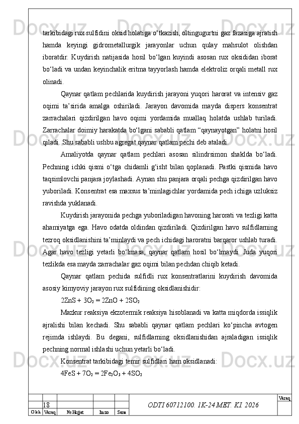 O’ lch
Va raq №  Hujjat Imzo Sana Va raq
ODTI 60712100. 1K-24 МЕТ.  KI . 2026tarkibidagi rux sulfidini oksid holatiga o‘tkazish, oltingugurtni gaz fazasiga ajratish
hamda   keyingi   gidrometallurgik   jarayonlar   uchun   qulay   mahsulot   olishdan
iboratdir.   Kuydirish   natijasida   hosil   bo‘lgan   kuyindi   asosan   rux   oksididan   iborat
bo‘ladi va undan keyinchalik eritma tayyorlash hamda elektroliz orqali metall rux
olinadi.
Qaynar qatlam pechlarida kuydirish jarayoni yuqori harorat  va intensiv gaz
oqimi   ta’sirida   amalga   oshiriladi.   Jarayon   davomida   mayda   dispers   konsentrat
zarrachalari   qizdirilgan   havo   oqimi   yordamida   muallaq   holatda   ushlab   turiladi.
Zarrachalar doimiy harakatda bo‘lgani sababli qatlam “qaynayotgan” holatni hosil
qiladi. Shu sababli ushbu agregat qaynar qatlam pechi deb ataladi.
Amaliyotda   qaynar   qatlam   pechlari   asosan   silindrsimon   shaklda   bo‘ladi.
Pechning   ichki   qismi   o‘tga   chidamli   g‘isht   bilan   qoplanadi.   Pastki   qismida   havo
taqsimlovchi panjara joylashadi. Aynan shu panjara orqali pechga qizdirilgan havo
yuboriladi. Konsentrat esa maxsus ta’minlagichlar yordamida pech ichiga uzluksiz
ravishda yuklanadi.
Kuydirish jarayonida pechga yuboriladigan havoning harorati va tezligi katta
ahamiyatga  ega.   Havo  odatda  oldindan  qizdiriladi.   Qizdirilgan  havo  sulfidlarning
tezroq oksidlanishini ta’minlaydi va pech ichidagi haroratni barqaror ushlab turadi.
Agar   havo   tezligi   yetarli   bo‘lmasa,   qaynar   qatlam   hosil   bo‘lmaydi.   Juda   yuqori
tezlikda esa mayda zarrachalar gaz oqimi bilan pechdan chiqib ketadi.
Qaynar   qatlam   pechida   sulfidli   rux   konsentratlarini   kuydirish   davomida
asosiy kimyoviy jarayon rux sulfidining oksidlanishidir:
2ZnS + 3O
2  = 2ZnO + 2SO
2
Mazkur reaksiya ekzotermik reaksiya hisoblanadi va katta miqdorda issiqlik
ajralishi   bilan   kechadi.   Shu   sababli   qaynar   qatlam   pechlari   ko‘pincha   avtogen
rejimda   ishlaydi.   Bu   degani,   sulfidlarning   oksidlanishidan   ajraladigan   issiqlik
pechning normal ishlashi uchun yetarli bo‘ladi.
Konsentrat tarkibidagi temir sulfidlari ham oksidlanadi:
4FeS + 7O
2  = 2Fe
2 O
3  + 4SO
2
18 