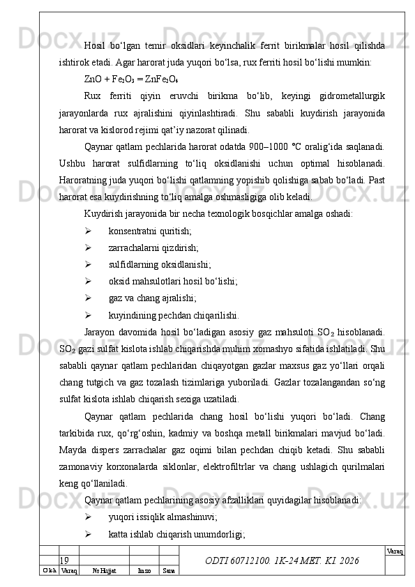 O’ lch
Va raq №  Hujjat Imzo Sana Va raq
ODTI 60712100. 1K-24 МЕТ.  KI . 2026Hosil   bo‘lgan   temir   oksidlari   keyinchalik   ferrit   birikmalar   hosil   qilishda
ishtirok etadi. Agar harorat juda yuqori bo‘lsa, rux ferriti hosil bo‘lishi mumkin:
ZnO + Fe
2 O
3  = ZnFe
2 O
4
Rux   ferriti   qiyin   eruvchi   birikma   bo‘lib,   keyingi   gidrometallurgik
jarayonlarda   rux   ajralishini   qiyinlashtiradi.   Shu   sababli   kuydirish   jarayonida
harorat va kislorod rejimi qat’iy nazorat qilinadi.
Qaynar qatlam pechlarida harorat odatda 900–1000 °C oralig‘ida saqlanadi.
Ushbu   harorat   sulfidlarning   to‘liq   oksidlanishi   uchun   optimal   hisoblanadi.
Haroratning juda yuqori bo‘lishi qatlamning yopishib qolishiga sabab bo‘ladi. Past
harorat esa kuydirishning to‘liq amalga oshmasligiga olib keladi.
Kuydirish jarayonida bir necha texnologik bosqichlar amalga oshadi:
 konsentratni quritish;
 zarrachalarni qizdirish;
 sulfidlarning oksidlanishi;
 oksid mahsulotlari hosil bo‘lishi;
 gaz va chang ajralishi;
 kuyindining pechdan chiqarilishi.
Jarayon   davomida   hosil   bo‘ladigan   asosiy   gaz   mahsuloti   SO   hisoblanadi.₂
SO  gazi sulfat kislota ishlab chiqarishda muhim xomashyo sifatida ishlatiladi. Shu	
₂
sababli   qaynar   qatlam   pechlaridan   chiqayotgan   gazlar   maxsus   gaz   yo‘llari   orqali
chang   tutgich   va   gaz   tozalash   tizimlariga   yuboriladi.   Gazlar   tozalangandan   so‘ng
sulfat kislota ishlab chiqarish sexiga uzatiladi.
Qaynar   qatlam   pechlarida   chang   hosil   bo‘lishi   yuqori   bo‘ladi.   Chang
tarkibida   rux,   qo‘rg‘oshin,   kadmiy   va   boshqa   metall   birikmalari   mavjud   bo‘ladi.
Mayda   dispers   zarrachalar   gaz   oqimi   bilan   pechdan   chiqib   ketadi.   Shu   sababli
zamonaviy   korxonalarda   siklonlar,   elektrofiltrlar   va   chang   ushlagich   qurilmalari
keng qo‘llaniladi.
Qaynar qatlam pechlarining asosiy afzalliklari quyidagilar hisoblanadi:
 yuqori issiqlik almashinuvi;
 katta ishlab chiqarish unumdorligi;
19 