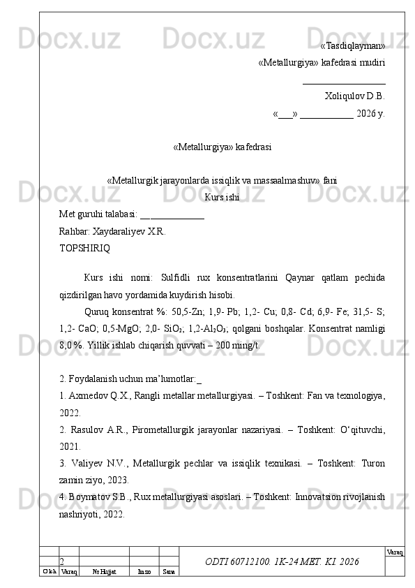 O’ lch
Va raq №  Hujjat Imzo Sana Va raq
ODTI 60712100. 1K-24 МЕТ.  KI . 2026«Т а sdiqlayman»
 «Меtallurgiya»   kafedrasi mudiri
       _________________ 
Xoliqulov D.B.
«___» ___________ 2026 y.
«Меtallurgiya»   kafedrasi
« Metallurgik jarayonlarda issiqlik va massaalmashuv »   fani
Кurs ishi
Меt guruhi talabasi: __ ___________
Rahbar: Xaydaraliyev X.R.
ТОPSHIRIQ
Кurs   ishi   nomi:   Sulfidli   rux   konsentratlarini   Qaynar   qatlam   pechida
qizdirilgan havo yordamida kuydirish hisobi.
Quruq   konsentrat   %:   50,5-Zn;   1,9-   Pb;   1,2-   Cu;   0,8-   Cd;   6,9-   Fe;   31,5-   S;
1,2-   CaO;   0,5-MgO;   2,0-   SiO
2 ;   1,2-Al
2 O
3 ;   qolgani   boshqalar.   Konsentrat   namligi
8,0 %. Yillik ishlab chiqarish quvvati – 200 ming/t.
2. Foydalanish uchun ma’lumotlar:_
1. Axmedov Q.X., Rangli metallar metallurgiyasi. – Toshkent: Fan va texnologiya,
2022.
2.   Rasulov   A.R.,   Pirometallurgik   jarayonlar   nazariyasi.   –   Toshkent:   O‘qituvchi,
2021.
3.   Valiyev   N.V.,   Metallurgik   pechlar   va   issiqlik   texnikasi.   –   Toshkent:   Turon
zamin ziyo, 2023.
4. Boymatov S.B., Rux metallurgiyasi asoslari. – Toshkent: Innovatsion rivojlanish
nashriyoti, 2022.
2 