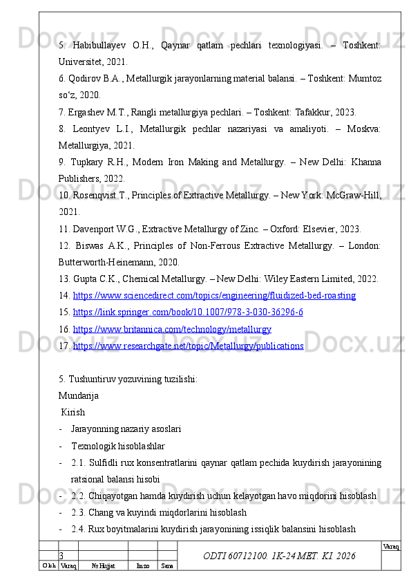 O’ lch
Va raq №  Hujjat Imzo Sana Va raq
ODTI 60712100. 1K-24 МЕТ.  KI . 20265.   Habibullayev   O.H.,   Qaynar   qatlam   pechlari   texnologiyasi.   –   Toshkent:
Universitet, 2021.
6. Qodirov B.A., Metallurgik jarayonlarning material balansi. – Toshkent: Mumtoz
so‘z, 2020.
7. Ergashev M.T., Rangli metallurgiya pechlari. – Toshkent: Tafakkur, 2023.
8.   Leontyev   L.I.,   Metallurgik   pechlar   nazariyasi   va   amaliyoti.   –   Moskva:
Metallurgiya, 2021.
9.   Tupkary   R.H.,   Modern   Iron   Making   and   Metallurgy.   –   New   Delhi:   Khanna
Publishers, 2022.
10. Rosenqvist T., Principles of Extractive Metallurgy. – New York: McGraw-Hill,
2021.
11. Davenport W.G., Extractive Metallurgy of Zinc. – Oxford: Elsevier, 2023.
12.   Biswas   A.K.,   Principles   of   Non-Ferrous   Extractive   Metallurgy.   –   London:
Butterworth-Heinemann, 2020.
13. Gupta C.K., Chemical Metallurgy. – New Delhi: Wiley Eastern Limited, 2022.
14.  https://www.sciencedirect.com/topics/engineering/fluidized-bed-roasting  
15.  https://link.springer.com/book/10.1007/978-3-030-36296-6  
16.  https://www.britannica.com/technology/metallurgy  
17.  https://www.researchgate.net/topic/Metallurgy/publications  
5.  Т ushuntiruv yozuvining tuzilishi: 
М undarija
  К irish
- Jarayonning nazariy asoslari
- Тех nologik hisoblashlar 
- 2.1. Sulfidli rux konsentratlarini qaynar qatlam pechida kuydirish jarayonining
ratsional balansi hisobi
- 2.2. Chiqayotgan hamda kuydirish uchun kelayotgan havo miqdorini hisoblash
- 2.3. Chang va kuyindi miqdorlarini hisoblash
- 2.4. Rux boyitmalarini kuydirish jarayonining issiqlik balansini hisoblash
3 