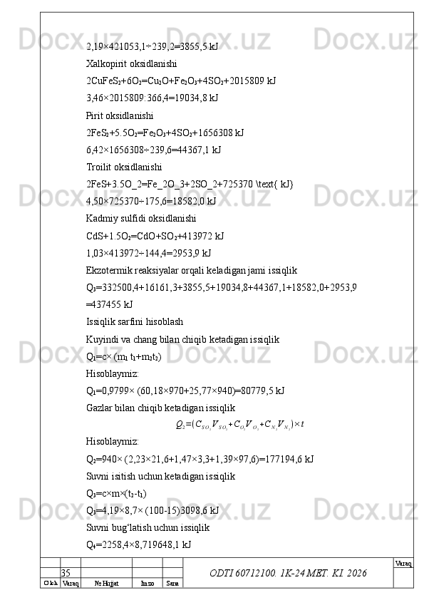 O’ lch
Va raq №  Hujjat Imzo Sana Va raq
ODTI 60712100. 1K-24 МЕТ.  KI . 20262,19×421053,1÷ 239,2=3855,5 kJ
Xalkopirit oksidlanishi
2CuFeS
2 +6O
2 =Cu
2 O+Fe
2 O
3 +4SO
2 +2015809 kJ
3,46×2015809:366,4=19034,8 kJ
Pirit oksidlanishi
2FeS
2 +5.5O
2 =Fe
2 O
3 +4SO
2 +1656308 kJ
6,42×1656308÷239,6=44367,1 kJ
Troilit oksidlanishi
2FeS+3.5O_2=Fe_2O_3+2SO_2+725370 \text{ kJ}
4,50×725370÷175,6=18582,0 kJ
Kadmiy sulfidi oksidlanishi
CdS+1.5O
2 =CdO+SO
2 +413972 kJ
1,03×413972÷144,4=2953,9 kJ
Ekzotermik reaksiyalar orqali keladigan jami issiqlik
Q
3 =332500,4+16161,3+3855,5+19034,8+44367,1+18582,0+2953,9
=437455 kJ
Issiqlik sarfini hisoblash
Kuyindi va chang bilan chiqib ketadigan issiqlik
Q
1 =c× (m
1  t
1 +m
2 t
2 )
Hisoblaymiz:
Q
1 =0,9799× (60,18×970+25,77×940)=80779,5 kJ
Gazlar bilan chiqib ketadigan issiqlik	
Q2=(CSO2VSO2+CO2VO2+CN2VN2)×t
Hisoblaymiz:
Q
2 =940× (2,23×21,6+1,47×3,3+1,39×97,6)=177194,6 kJ
Suvni isitish uchun ketadigan issiqlik
Q
3 =c×m×(t
2 -t
1 )
Q
3 =4,19×8,7× (100-15)3098,6 kJ
Suvni bug‘latish uchun issiqlik
Q
4 =2258,4×8,719648,1 kJ
35 