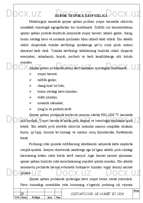 O’ lch
Va raq №  Hujjat Imzo Sana Va raq
ODTI 60712100. 1K-24 МЕТ.  KI . 2026III BOB. TEXNIKA XAVFSIZLIGI
Metallurgiya   sanoatida   qaynar   qatlam   pechlari   yuqori   haroratda   ishlovchi
murakkab   texnologik   agregatlardan   biri   hisoblanadi.   Sulfidli   rux   konsentratlarini
qaynar qatlam pechida kuydirish jarayonida yuqori harorat, zaharli gazlar, chang,
bosim ostidagi havo va mexanik qurilmalar bilan ishlash talab etiladi. Shu sababli
ishlab   chiqarishda   texnika   xavfsizligi   qoidalariga   qat’iy   rioya   qilish   muhim
ahamiyat   kasb   etadi.   Texnika   xavfsizligi   talablarining   buzilishi   ishlab   chiqarish
avariyalari,   zaharlanish,   kuyish,   portlash   va   kasb   kasalliklariga   olib   kelishi
mumkin.
Qaynar qatlam pechlarida asosiy xavf manbalari quyidagilar hisoblanadi:
 yuqori harorat;
 sulfidli gazlar;
 chang hosil bo‘lishi;
 bosim ostidagi havo tizimlari;
 elektr jihozlari;
 mexanik uskunalar;
 yong‘in va portlash xavfi.
Qaynar qatlam pechlarida kuydirish jarayoni odatda 900–1000 °C haroratda
olib boriladi. Yuqori harorat ta’sirida pech korpusi va texnologik qurilmalar qizib
ketadi.   Shu   sababli   pech   atrofida   ishlovchi   xodimlar   maxsus   issiqlikka   chidamli
kiyim,   qo‘lqop,   himoya   ko‘zoynagi   va   maxsus   oyoq   kiyimlaridan   foydalanishi
kerak.
Pechning ichki  qismida sulfidlarning oksidlanishi  natijasida katta miqdorda
issiqlik ajraladi. Jarayon ekzotermik xarakterga ega bo‘lgani sababli pech ichidagi
haroratning   keskin   oshib   ketish   xavfi   mavjud.   Agar   harorat   nazorat   qilinmasa,
qaynar qatlam buzilishi yoki zarrachalarning yopishib qolishi mumkin. Shu sababli
zamonaviy pechlarda harorat avtomatik boshqaruv tizimlari orqali doimiy nazorat
qilinadi.
Qaynar   qatlam   pechlarida   qizdirilgan   havo   yuqori   bosim   ostida   yuboriladi.
Havo   tizimidagi   nosozliklar   yoki   bosimning   o‘zgarishi   pechning   ish   rejimini
39 