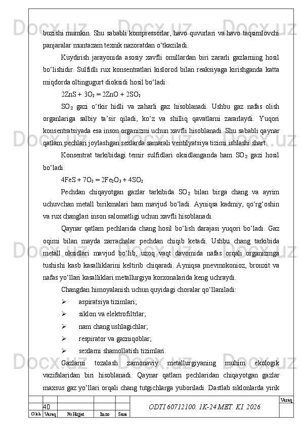 O’ lch
Va raq №  Hujjat Imzo Sana Va raq
ODTI 60712100. 1K-24 МЕТ.  KI . 2026buzishi mumkin. Shu sababli kompressorlar, havo quvurlari va havo taqsimlovchi
panjaralar muntazam texnik nazoratdan o‘tkaziladi.
Kuydirish   jarayonida   asosiy   xavfli   omillardan   biri   zararli   gazlarning   hosil
bo‘lishidir.   Sulfidli   rux   konsentratlari   kislorod   bilan   reaksiyaga   kirishganda   katta
miqdorda oltingugurt dioksidi hosil bo‘ladi:
2ZnS + 3O
2  = 2ZnO + 2SO
2
SO   gazi   o‘tkir   hidli   va   zaharli   gaz   hisoblanadi.   Ushbu   gaz   nafas   olish₂
organlariga   salbiy   ta’sir   qiladi,   ko‘z   va   shilliq   qavatlarni   zararlaydi.   Yuqori
konsentratsiyada esa inson organizmi uchun xavfli hisoblanadi. Shu sababli qaynar
qatlam pechlari joylashgan sexlarda samarali ventilyatsiya tizimi ishlashi shart.
Konsentrat   tarkibidagi   temir   sulfidlari   oksidlanganda   ham   SO   gazi   hosil	
₂
bo‘ladi:
4FeS + 7O
2  = 2Fe
2 O
3  + 4SO
2
Pechdan   chiqayotgan   gazlar   tarkibida   SO   bilan   birga   chang   va   ayrim	
₂
uchuvchan   metall   birikmalari   ham   mavjud   bo‘ladi.   Ayniqsa   kadmiy,   qo‘rg‘oshin
va rux changlari inson salomatligi uchun xavfli hisoblanadi.
Qaynar   qatlam   pechlarida   chang   hosil   bo‘lish   darajasi   yuqori   bo‘ladi.   Gaz
oqimi   bilan   mayda   zarrachalar   pechdan   chiqib   ketadi.   Ushbu   chang   tarkibida
metall   oksidlari   mavjud   bo‘lib,   uzoq   vaqt   davomida   nafas   orqali   organizmga
tushishi   kasb   kasalliklarini   keltirib   chiqaradi.   Ayniqsa   pnevmokonioz,   bronxit   va
nafas yo‘llari kasalliklari metallurgiya korxonalarida keng uchraydi.
Changdan himoyalanish uchun quyidagi choralar qo‘llaniladi:
 aspiratsiya tizimlari;
 siklon va elektrofiltrlar;
 nam chang ushlagichlar;
 respirator va gazniqoblar;
 sexlarni shamollatish tizimlari.
Gazlarni   tozalash   zamonaviy   metallurgiyaning   muhim   ekologik
vazifalaridan   biri   hisoblanadi.   Qaynar   qatlam   pechlaridan   chiqayotgan   gazlar
maxsus gaz yo‘llari orqali chang tutgichlarga yuboriladi. Dastlab siklonlarda yirik
40 