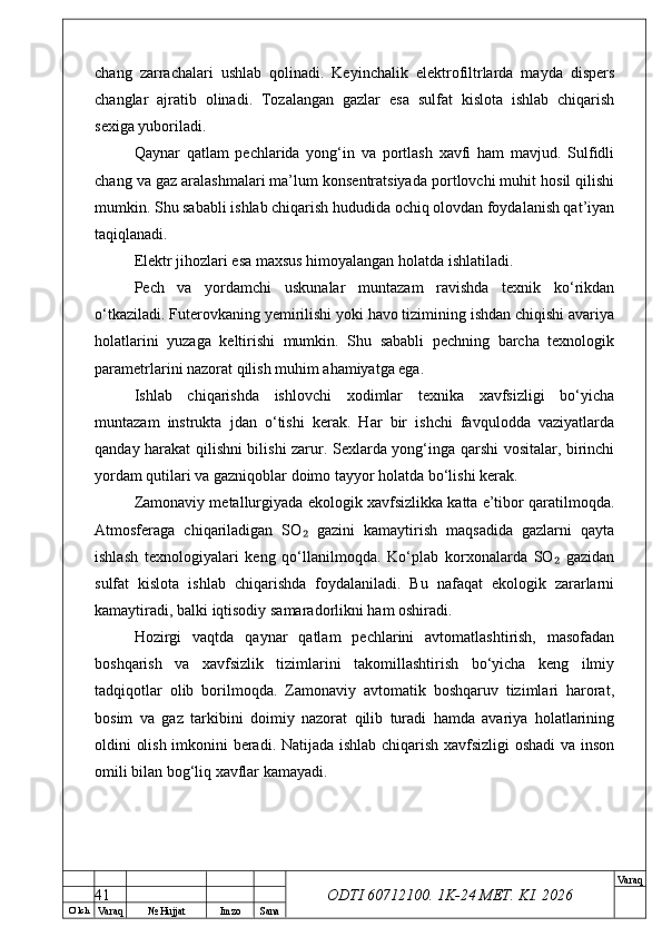O’ lch
Va raq №  Hujjat Imzo Sana Va raq
ODTI 60712100. 1K-24 МЕТ.  KI . 2026chang   zarrachalari   ushlab   qolinadi.   Keyinchalik   elektrofiltrlarda   mayda   dispers
changlar   ajratib   olinadi.   Tozalangan   gazlar   esa   sulfat   kislota   ishlab   chiqarish
sexiga yuboriladi.
Qaynar   qatlam   pechlarida   yong‘in   va   portlash   xavfi   ham   mavjud.   Sulfidli
chang va gaz aralashmalari ma’lum konsentratsiyada portlovchi muhit hosil qilishi
mumkin. Shu sababli ishlab chiqarish hududida ochiq olovdan foydalanish qat’iyan
taqiqlanadi.
Elektr jihozlari esa maxsus himoyalangan holatda ishlatiladi.
Pech   va   yordamchi   uskunalar   muntazam   ravishda   texnik   ko‘rikdan
o‘tkaziladi. Futerovkaning yemirilishi yoki havo tizimining ishdan chiqishi avariya
holatlarini   yuzaga   keltirishi   mumkin.   Shu   sababli   pechning   barcha   texnologik
parametrlarini nazorat qilish muhim ahamiyatga ega.
Ishlab   chiqarishda   ishlovchi   xodimlar   texnika   xavfsizligi   bo‘yicha
muntazam   instrukta   jdan   o‘tishi   kerak.   Har   bir   ishchi   favqulodda   vaziyatlarda
qanday harakat qilishni bilishi zarur. Sexlarda yong‘inga qarshi vositalar, birinchi
yordam qutilari va gazniqoblar doimo tayyor holatda bo‘lishi kerak.
Zamonaviy metallurgiyada ekologik xavfsizlikka katta e’tibor qaratilmoqda.
Atmosferaga   chiqariladigan   SO   gazini   kamaytirish   maqsadida   gazlarni   qayta₂
ishlash   texnologiyalari   keng   qo‘llanilmoqda.   Ko‘plab   korxonalarda   SO   gazidan	
₂
sulfat   kislota   ishlab   chiqarishda   foydalaniladi.   Bu   nafaqat   ekologik   zararlarni
kamaytiradi, balki iqtisodiy samaradorlikni ham oshiradi.
Hozirgi   vaqtda   qaynar   qatlam   pechlarini   avtomatlashtirish,   masofadan
boshqarish   va   xavfsizlik   tizimlarini   takomillashtirish   bo‘yicha   keng   ilmiy
tadqiqotlar   olib   borilmoqda.   Zamonaviy   avtomatik   boshqaruv   tizimlari   harorat,
bosim   va   gaz   tarkibini   doimiy   nazorat   qilib   turadi   hamda   avariya   holatlarining
oldini olish imkonini beradi. Natijada ishlab chiqarish xavfsizligi  oshadi va inson
omili bilan bog‘liq xavflar kamayadi. 
41 