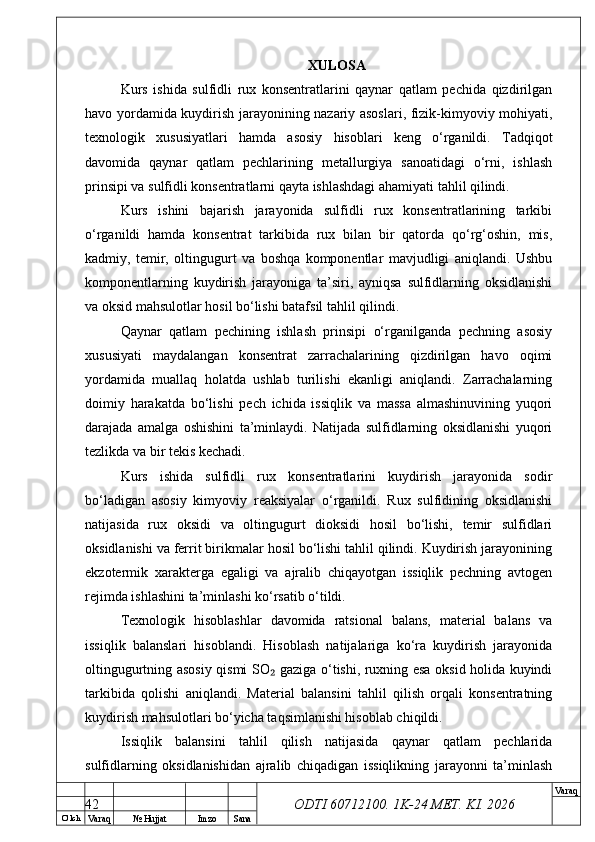 O’ lch
Va raq №  Hujjat Imzo Sana Va raq
ODTI 60712100. 1K-24 МЕТ.  KI . 2026XULOSA
Kurs   ishida   sulfidli   rux   konsentratlarini   qaynar   qatlam   pechida   qizdirilgan
havo yordamida kuydirish jarayonining nazariy asoslari, fizik-kimyoviy mohiyati,
texnologik   xususiyatlari   hamda   asosiy   hisoblari   keng   o‘rganildi.   Tadqiqot
davomida   qaynar   qatlam   pechlarining   metallurgiya   sanoatidagi   o‘rni,   ishlash
prinsipi va sulfidli konsentratlarni qayta ishlashdagi ahamiyati tahlil qilindi.
Kurs   ishini   bajarish   jarayonida   sulfidli   rux   konsentratlarining   tarkibi
o‘rganildi   hamda   konsentrat   tarkibida   rux   bilan   bir   qatorda   qo‘rg‘oshin,   mis,
kadmiy,   temir,   oltingugurt   va   boshqa   komponentlar   mavjudligi   aniqlandi.   Ushbu
komponentlarning   kuydirish   jarayoniga   ta’siri,   ayniqsa   sulfidlarning   oksidlanishi
va oksid mahsulotlar hosil bo‘lishi batafsil tahlil qilindi.
Qaynar   qatlam   pechining   ishlash   prinsipi   o‘rganilganda   pechning   asosiy
xususiyati   maydalangan   konsentrat   zarrachalarining   qizdirilgan   havo   oqimi
yordamida   muallaq   holatda   ushlab   turilishi   ekanligi   aniqlandi.   Zarrachalarning
doimiy   harakatda   bo‘lishi   pech   ichida   issiqlik   va   massa   almashinuvining   yuqori
darajada   amalga   oshishini   ta’minlaydi.   Natijada   sulfidlarning   oksidlanishi   yuqori
tezlikda va bir tekis kechadi.
Kurs   ishida   sulfidli   rux   konsentratlarini   kuydirish   jarayonida   sodir
bo‘ladigan   asosiy   kimyoviy   reaksiyalar   o‘rganildi.   Rux   sulfidining   oksidlanishi
natijasida   rux   oksidi   va   oltingugurt   dioksidi   hosil   bo‘lishi,   temir   sulfidlari
oksidlanishi va ferrit birikmalar hosil bo‘lishi tahlil qilindi. Kuydirish jarayonining
ekzotermik   xarakterga   egaligi   va   ajralib   chiqayotgan   issiqlik   pechning   avtogen
rejimda ishlashini ta’minlashi ko‘rsatib o‘tildi.
Texnologik   hisoblashlar   davomida   ratsional   balans,   material   balans   va
issiqlik   balanslari   hisoblandi.   Hisoblash   natijalariga   ko‘ra   kuydirish   jarayonida
oltingugurtning asosiy qismi SO  gaziga o‘tishi, ruxning esa oksid holida kuyindi₂
tarkibida   qolishi   aniqlandi.   Material   balansini   tahlil   qilish   orqali   konsentratning
kuydirish mahsulotlari bo‘yicha taqsimlanishi hisoblab chiqildi.
Issiqlik   balansini   tahlil   qilish   natijasida   qaynar   qatlam   pechlarida
sulfidlarning   oksidlanishidan   ajralib   chiqadigan   issiqlikning   jarayonni   ta’minlash
42 