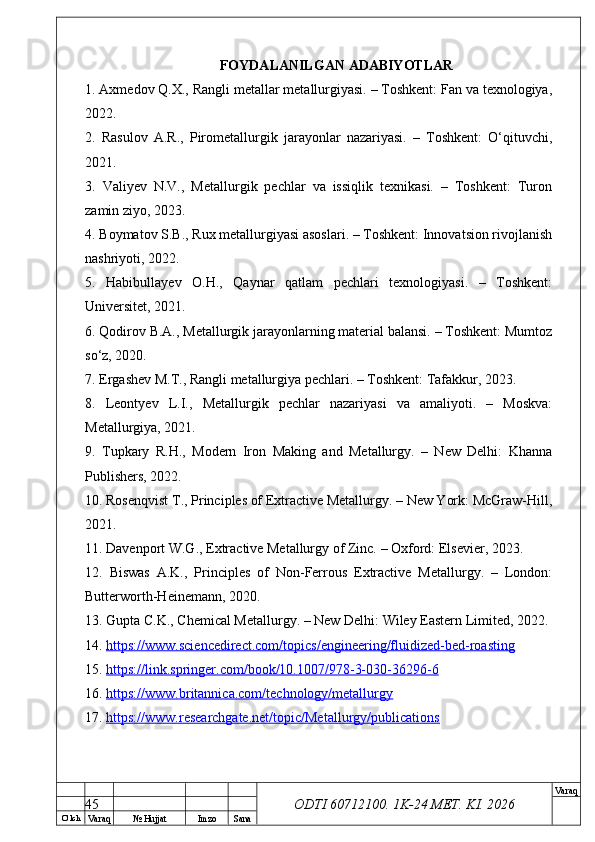 O’ lch
Va raq №  Hujjat Imzo Sana Va raq
ODTI 60712100. 1K-24 МЕТ.  KI . 2026FOYDALANILGAN ADABIYOTLAR
1. Axmedov Q.X., Rangli metallar metallurgiyasi. – Toshkent: Fan va texnologiya,
2022.
2.   Rasulov   A.R.,   Pirometallurgik   jarayonlar   nazariyasi.   –   Toshkent:   O‘qituvchi,
2021.
3.   Valiyev   N.V.,   Metallurgik   pechlar   va   issiqlik   texnikasi.   –   Toshkent:   Turon
zamin ziyo, 2023.
4. Boymatov S.B., Rux metallurgiyasi asoslari. – Toshkent: Innovatsion rivojlanish
nashriyoti, 2022.
5.   Habibullayev   O.H.,   Qaynar   qatlam   pechlari   texnologiyasi.   –   Toshkent:
Universitet, 2021.
6. Qodirov B.A., Metallurgik jarayonlarning material balansi. – Toshkent: Mumtoz
so‘z, 2020.
7. Ergashev M.T., Rangli metallurgiya pechlari. – Toshkent: Tafakkur, 2023.
8.   Leontyev   L.I.,   Metallurgik   pechlar   nazariyasi   va   amaliyoti.   –   Moskva:
Metallurgiya, 2021.
9.   Tupkary   R.H.,   Modern   Iron   Making   and   Metallurgy.   –   New   Delhi:   Khanna
Publishers, 2022.
10. Rosenqvist T., Principles of Extractive Metallurgy. – New York: McGraw-Hill,
2021.
11. Davenport W.G., Extractive Metallurgy of Zinc. – Oxford: Elsevier, 2023.
12.   Biswas   A.K.,   Principles   of   Non-Ferrous   Extractive   Metallurgy.   –   London:
Butterworth-Heinemann, 2020.
13. Gupta C.K., Chemical Metallurgy. – New Delhi: Wiley Eastern Limited, 2022.
14.  https://www.sciencedirect.com/topics/engineering/fluidized-bed-roasting  
15.  https://link.springer.com/book/10.1007/978-3-030-36296-6  
16.  https://www.britannica.com/technology/metallurgy  
17.  https://www.researchgate.net/topic/Metallurgy/publications  
45 