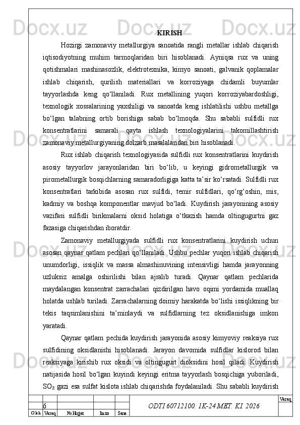 O’ lch
Va raq №  Hujjat Imzo Sana Va raq
ODTI 60712100. 1K-24 МЕТ.  KI . 2026KIRISH
Hozirgi   zamonaviy   metallurgiya   sanoatida   rangli   metallar   ishlab   chiqarish
iqtisodiyotning   muhim   tarmoqlaridan   biri   hisoblanadi.   Ayniqsa   rux   va   uning
qotishmalari   mashinasozlik,   elektrotexnika,   kimyo   sanoati,   galvanik   qoplamalar
ishlab   chiqarish,   qurilish   materiallari   va   korroziyaga   chidamli   buyumlar
tayyorlashda   keng   qo‘llaniladi.   Rux   metallining   yuqori   korroziyabardoshligi,
texnologik   xossalarining   yaxshiligi   va   sanoatda   keng   ishlatilishi   ushbu   metallga
bo‘lgan   talabning   ortib   borishiga   sabab   bo‘lmoqda.   Shu   sababli   sulfidli   rux
konsentratlarini   samarali   qayta   ishlash   texnologiyalarini   takomillashtirish
zamonaviy metallurgiyaning dolzarb masalalaridan biri hisoblanadi.
Rux   ishlab   chiqarish   texnologiyasida   sulfidli   rux   konsentratlarini   kuydirish
asosiy   tayyorlov   jarayonlaridan   biri   bo‘lib,   u   keyingi   gidrometallurgik   va
pirometallurgik bosqichlarning samaradorligiga katta ta’sir ko‘rsatadi. Sulfidli rux
konsentratlari   tarkibida   asosan   rux   sulfidi,   temir   sulfidlari,   qo‘rg‘oshin,   mis,
kadmiy   va   boshqa   komponentlar   mavjud   bo‘ladi.   Kuydirish   jarayonining   asosiy
vazifasi   sulfidli   birikmalarni   oksid   holatiga   o‘tkazish   hamda   oltingugurtni   gaz
fazasiga chiqarishdan iboratdir.
Zamonaviy   metallurgiyada   sulfidli   rux   konsentratlarini   kuydirish   uchun
asosan qaynar qatlam pechlari qo‘llaniladi. Ushbu pechlar yuqori ishlab chiqarish
unumdorligi,   issiqlik   va   massa   almashinuvining   intensivligi   hamda   jarayonning
uzluksiz   amalga   oshirilishi   bilan   ajralib   turadi.   Qaynar   qatlam   pechlarida
maydalangan   konsentrat   zarrachalari   qizdirilgan   havo   oqimi   yordamida   muallaq
holatda ushlab  turiladi. Zarrachalarning doimiy harakatda bo‘lishi  issiqlikning bir
tekis   taqsimlanishini   ta’minlaydi   va   sulfidlarning   tez   oksidlanishiga   imkon
yaratadi.
Qaynar   qatlam   pechida   kuydirish   jarayonida   asosiy   kimyoviy   reaksiya   rux
sulfidining   oksidlanishi   hisoblanadi.   Jarayon   davomida   sulfidlar   kislorod   bilan
reaksiyaga   kirishib   rux   oksidi   va   oltingugurt   dioksidini   hosil   qiladi.   Kuydirish
natijasida   hosil   bo‘lgan   kuyindi   keyingi   eritma   tayyorlash   bosqichiga   yuboriladi,
SO  gazi esa sulfat kislota ishlab chiqarishda foydalaniladi. Shu sababli kuydirish₂
6 