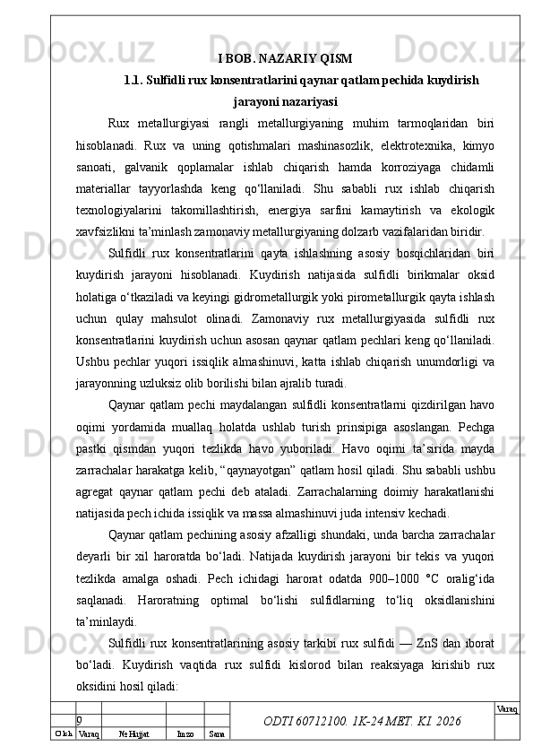 O’ lch
Va raq №  Hujjat Imzo Sana Va raq
ODTI 60712100. 1K-24 МЕТ.  KI . 2026I BOB. NAZARIY QISM
1.1. Sulfidli rux konsentratlarini qaynar qatlam pechida kuydirish
jarayoni nazariyasi
Rux   metallurgiyasi   rangli   metallurgiyaning   muhim   tarmoqlaridan   biri
hisoblanadi.   Rux   va   uning   qotishmalari   mashinasozlik,   elektrotexnika,   kimyo
sanoati,   galvanik   qoplamalar   ishlab   chiqarish   hamda   korroziyaga   chidamli
materiallar   tayyorlashda   keng   qo‘llaniladi.   Shu   sababli   rux   ishlab   chiqarish
texnologiyalarini   takomillashtirish,   energiya   sarfini   kamaytirish   va   ekologik
xavfsizlikni ta’minlash zamonaviy metallurgiyaning dolzarb vazifalaridan biridir.
Sulfidli   rux   konsentratlarini   qayta   ishlashning   asosiy   bosqichlaridan   biri
kuydirish   jarayoni   hisoblanadi.   Kuydirish   natijasida   sulfidli   birikmalar   oksid
holatiga o‘tkaziladi va keyingi gidrometallurgik yoki pirometallurgik qayta ishlash
uchun   qulay   mahsulot   olinadi.   Zamonaviy   rux   metallurgiyasida   sulfidli   rux
konsentratlarini kuydirish uchun asosan  qaynar qatlam  pechlari keng qo‘llaniladi.
Ushbu   pechlar   yuqori   issiqlik   almashinuvi,   katta   ishlab   chiqarish   unumdorligi   va
jarayonning uzluksiz olib borilishi bilan ajralib turadi.
Qaynar   qatlam   pechi   maydalangan   sulfidli   konsentratlarni   qizdirilgan   havo
oqimi   yordamida   muallaq   holatda   ushlab   turish   prinsipiga   asoslangan.   Pechga
pastki   qismdan   yuqori   tezlikda   havo   yuboriladi.   Havo   oqimi   ta’sirida   mayda
zarrachalar harakatga kelib, “qaynayotgan” qatlam hosil qiladi. Shu sababli ushbu
agregat   qaynar   qatlam   pechi   deb   ataladi.   Zarrachalarning   doimiy   harakatlanishi
natijasida pech ichida issiqlik va massa almashinuvi juda intensiv kechadi.
Qaynar qatlam pechining asosiy afzalligi shundaki, unda barcha zarrachalar
deyarli   bir   xil   haroratda   bo‘ladi.   Natijada   kuydirish   jarayoni   bir   tekis   va   yuqori
tezlikda   amalga   oshadi.   Pech   ichidagi   harorat   odatda   900–1000   °C   oralig‘ida
saqlanadi.   Haroratning   optimal   bo‘lishi   sulfidlarning   to‘liq   oksidlanishini
ta’minlaydi.
Sulfidli   rux   konsentratlarining   asosiy   tarkibi   rux   sulfidi   —   ZnS   dan   iborat
bo‘ladi.   Kuydirish   vaqtida   rux   sulfidi   kislorod   bilan   reaksiyaga   kirishib   rux
oksidini hosil qiladi:
9 