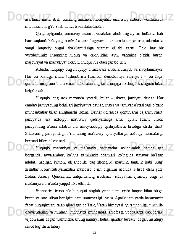 asarlarini nashr  etish, ularning mazmun-mohiyatini ommaviy axborot  vositalarida
muntazam targ’ib etish dolzarb vazifalardandir.  
Qisqa   aytganda,   ommaviy   axborot   vositalari   aholining   ayrim   hollarda   hali
ham saqlanib kelayotgan eskicha psixologiyasini  tamomila o’zgartirib, odamlarda
yangi   huquqiy   ongni   shakllantirishga   xizmat   qilishi   zarur.   Toki   har   bir
yurtdoshimiz   insonning   huquq   va   erkinliklari   ayni   vaqtning   o’zida   burch,
majburiyat va mas’uliyat ekanini chuqur his etadigan bo’lsin.
Albatta,   huquqiy   ong   huquqiy   bilimlarsiz   shakllanmaydi   va   rivojlanmaydi.
Har   bir   kishiga   shuni   tushuntirish   lozimki,   demokratiya   sari   yo’l   –   bu   faqat
qonunlarning soni bilan emas, balki ularning kishi ongiga nechog’lik singishi bilan
belgilanadi.
Huquqiy   ong   uch   mezonda   yotadi,   bular   –   shaxs,   jamiyat,   davlat.   Har
qanday jamiyatning belgilari jamiyat va davlat, shaxs va jamiyat o’rtasidagi o’zaro
munosabatlar   bilan   aniqlanishi   lozim.   Davlat   doirasida   qonunlarni   bajarish   shart,
jamiyatda   esa   axloqiy,   ma’naviy   qadriyatlarga   amal   qilish   lozim.   Inson
jamiyatning   a’zosi   sifatida   ma’naviy-axloqiy   qadriyatlarni   hisobga   olishi   shart.
SHaxsning   jamiyatdagi   o’rni   uning   ma’naviy   qadriyatlarga,   axloqiy   normalarga
hurmati bilan o’lchanadi.
Huquqiy   madaniyat   va   ma’naviy   qadriyatlar,   axloq-odob   haqida   gap
borganda,   avvalambor,   ko’hna   zaminimiz   odamlari   ko’nglida   ustuvor   bo’lgan
adolat,   haqiqat,   iymon,   olijanoblik,   bag’rikenglik,   mardlik,   tantilik   kabi   ulug’
xislatlar   Konstitutsiyamizdan   munosib   o’rin   olganini   alohida   e’tirof   etish   joiz.
Zotan,   Asosiy   Qonunimiz   xalqimizning   irodasini,   ruhiyatini,   ijtimoiy   ongi   va
madaniyatini o’zida yaqqol aks ettiradi.
Binobarin,   inson   o’z   huquqini   anglab   yetar   ekan,   unda   huquq   bilan   birga,
burch va mas’uliyat borligini ham unutmasligi lozim. Agarki jamiyatda hammamiz
faqat huquqimizni talab qiladigan bo’lsak, Vatan himoyasi, yurt tinchligi, tinchlik-
osoyishtalikni   ta’minlash,   mehnatga   munosabat,   atrofdagi   voqealarga   daxldorlik,
vijdon amri degan tushunchalarning amaliy ifodasi qanday bo’ladi, degan mantiqiy
savol tug’ilishi tabiiy.
12 